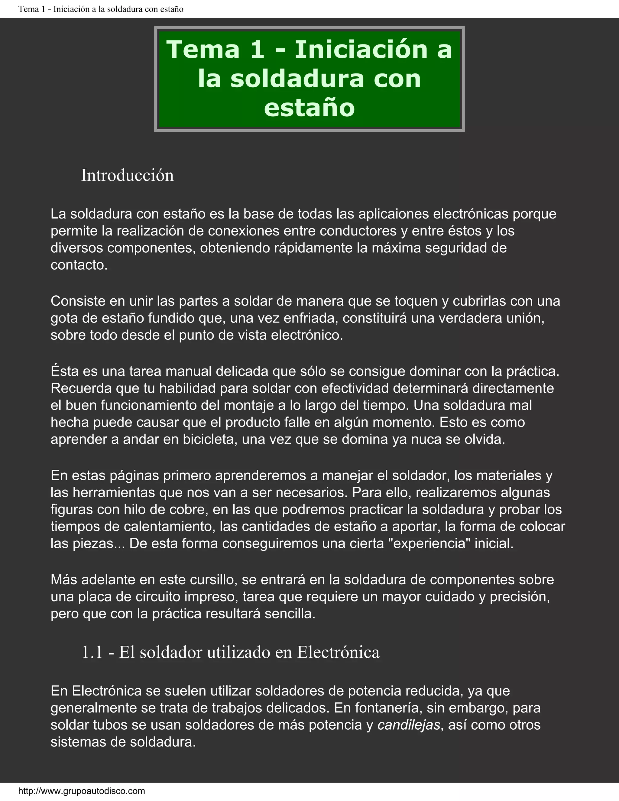 Tema 1 - Iniciación a la soldadura con estaño
Tema 1 - Iniciación a
la soldadura con
estaño
Introducción
La soldadura con estaño es la base de todas las aplicaiones electrónicas porque
permite la realización de conexiones entre conductores y entre éstos y los
diversos componentes, obteniendo rápidamente la máxima seguridad de
contacto.
Consiste en unir las partes a soldar de manera que se toquen y cubrirlas con una
gota de estaño fundido que, una vez enfriada, constituirá una verdadera unión,
sobre todo desde el punto de vista electrónico.
Ésta es una tarea manual delicada que sólo se consigue dominar con la práctica.
Recuerda que tu habilidad para soldar con efectividad determinará directamente
el buen funcionamiento del montaje a lo largo del tiempo. Una soldadura mal
hecha puede causar que el producto falle en algún momento. Esto es como
aprender a andar en bicicleta, una vez que se domina ya nuca se olvida.
En estas páginas primero aprenderemos a manejar el soldador, los materiales y
las herramientas que nos van a ser necesarios. Para ello, realizaremos algunas
figuras con hilo de cobre, en las que podremos practicar la soldadura y probar los
tiempos de calentamiento, las cantidades de estaño a aportar, la forma de colocar
las piezas... De esta forma conseguiremos una cierta "experiencia" inicial.
Más adelante en este cursillo, se entrará en la soldadura de componentes sobre
una placa de circuito impreso, tarea que requiere un mayor cuidado y precisión,
pero que con la práctica resultará sencilla.
1.1 - El soldador utilizado en Electrónica
En Electrónica se suelen utilizar soldadores de potencia reducida, ya que
generalmente se trata de trabajos delicados. En fontanería, sin embargo, para
soldar tubos se usan soldadores de más potencia y candilejas, así como otros
sistemas de soldadura.
http://www.grupoautodisco.com
 