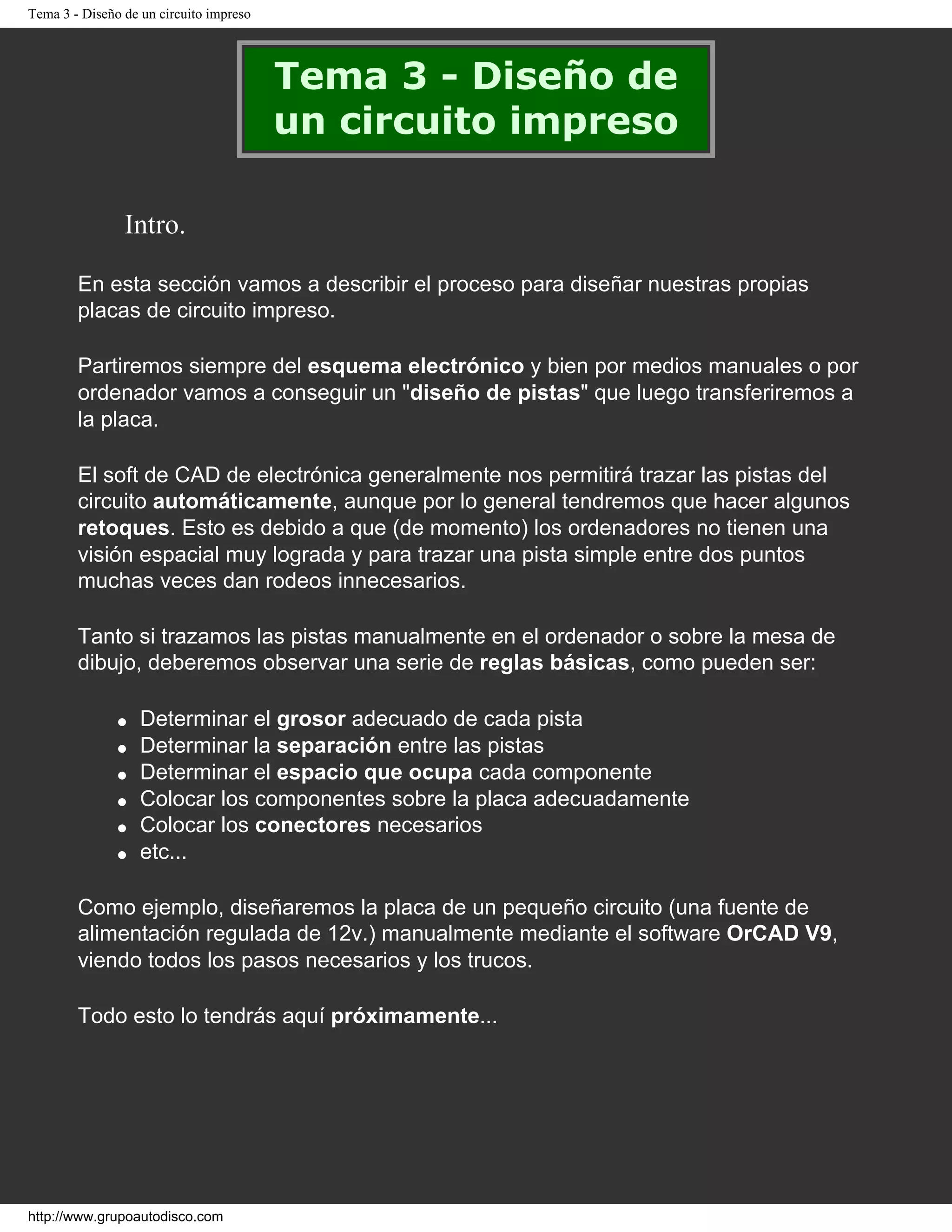 Tema 3 - Diseño de un circuito impreso
Tema 3 - Diseño de
un circuito impreso
Intro.
En esta sección vamos a describir el proceso para diseñar nuestras propias
placas de circuito impreso.
Partiremos siempre del esquema electrónico y bien por medios manuales o por
ordenador vamos a conseguir un "diseño de pistas" que luego transferiremos a
la placa.
El soft de CAD de electrónica generalmente nos permitirá trazar las pistas del
circuito automáticamente, aunque por lo general tendremos que hacer algunos
retoques. Esto es debido a que (de momento) los ordenadores no tienen una
visión espacial muy lograda y para trazar una pista simple entre dos puntos
muchas veces dan rodeos innecesarios.
Tanto si trazamos las pistas manualmente en el ordenador o sobre la mesa de
dibujo, deberemos observar una serie de reglas básicas, como pueden ser:
q Determinar el grosor adecuado de cada pista
q Determinar la separación entre las pistas
q Determinar el espacio que ocupa cada componente
q Colocar los componentes sobre la placa adecuadamente
q Colocar los conectores necesarios
q etc...
Como ejemplo, diseñaremos la placa de un pequeño circuito (una fuente de
alimentación regulada de 12v.) manualmente mediante el software OrCAD V9,
viendo todos los pasos necesarios y los trucos.
Todo esto lo tendrás aquí próximamente...
http://www.grupoautodisco.com
 