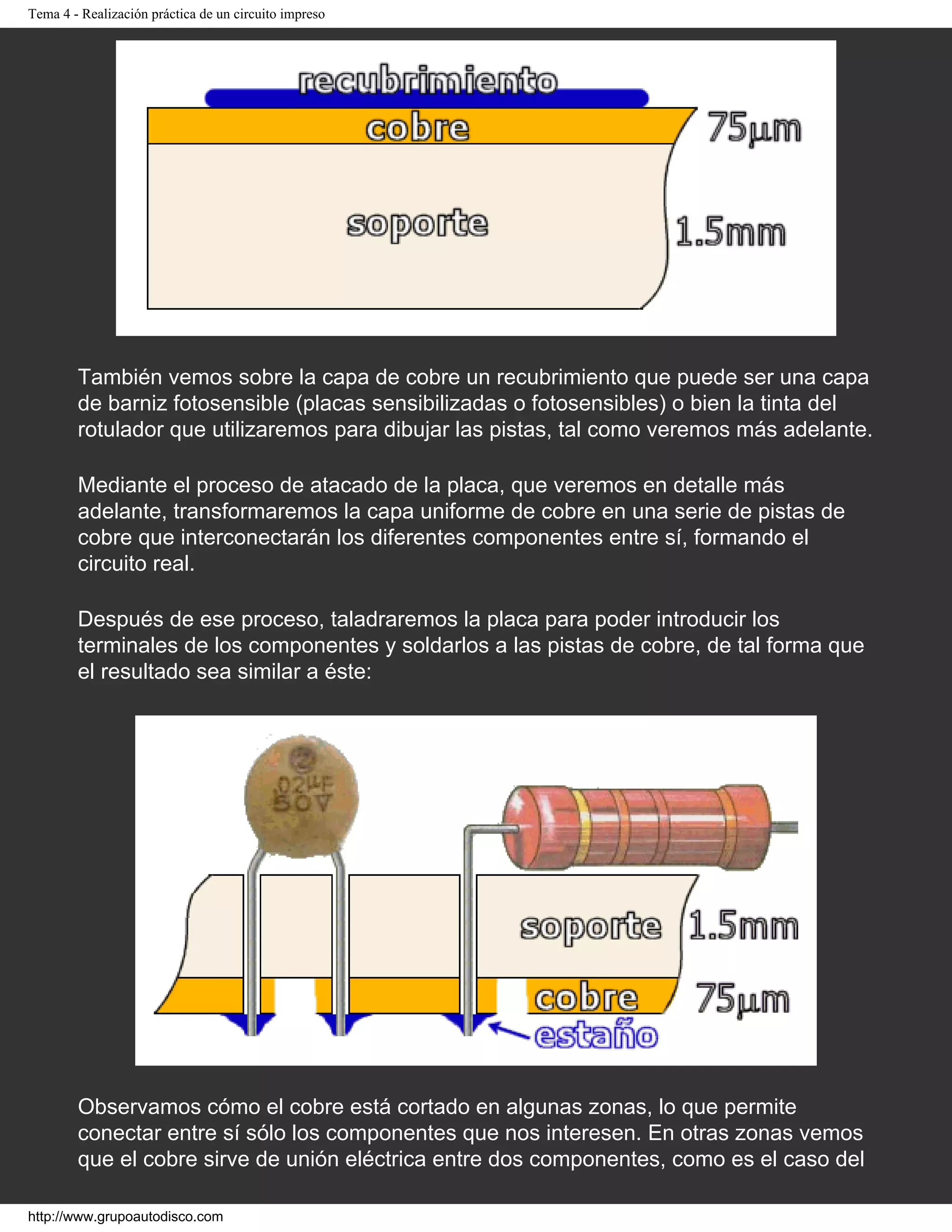 Tema 4 - Realización práctica de un circuito impreso
También vemos sobre la capa de cobre un recubrimiento que puede ser una capa
de barniz fotosensible (placas sensibilizadas o fotosensibles) o bien la tinta del
rotulador que utilizaremos para dibujar las pistas, tal como veremos más adelante.
Mediante el proceso de atacado de la placa, que veremos en detalle más
adelante, transformaremos la capa uniforme de cobre en una serie de pistas de
cobre que interconectarán los diferentes componentes entre sí, formando el
circuito real.
Después de ese proceso, taladraremos la placa para poder introducir los
terminales de los componentes y soldarlos a las pistas de cobre, de tal forma que
el resultado sea similar a éste:
Observamos cómo el cobre está cortado en algunas zonas, lo que permite
conectar entre sí sólo los componentes que nos interesen. En otras zonas vemos
que el cobre sirve de unión eléctrica entre dos componentes, como es el caso del
http://www.grupoautodisco.com
 