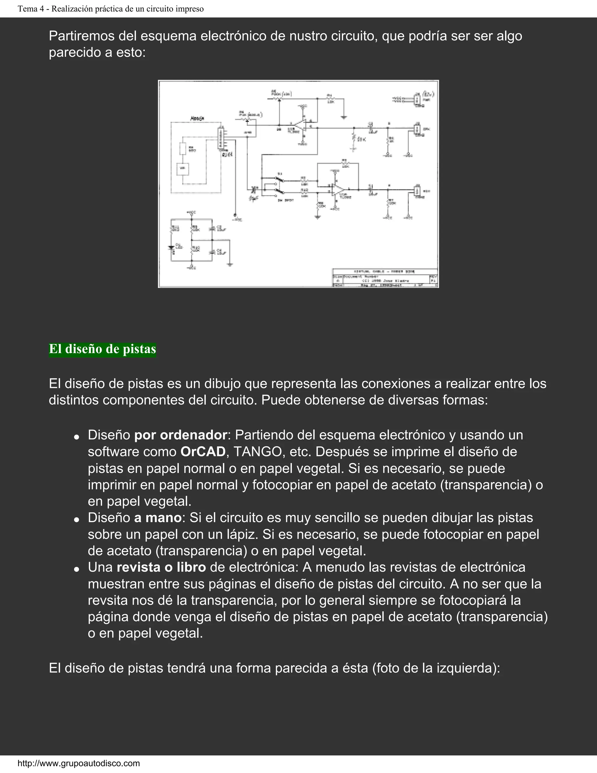 Tema 4 - Realización práctica de un circuito impreso
Partiremos del esquema electrónico de nustro circuito, que podría ser ser algo
parecido a esto:
El diseño de pistas
El diseño de pistas es un dibujo que representa las conexiones a realizar entre los
distintos componentes del circuito. Puede obtenerse de diversas formas:
q Diseño por ordenador: Partiendo del esquema electrónico y usando un
software como OrCAD, TANGO, etc. Después se imprime el diseño de
pistas en papel normal o en papel vegetal. Si es necesario, se puede
imprimir en papel normal y fotocopiar en papel de acetato (transparencia) o
en papel vegetal.
q Diseño a mano: Si el circuito es muy sencillo se pueden dibujar las pistas
sobre un papel con un lápiz. Si es necesario, se puede fotocopiar en papel
de acetato (transparencia) o en papel vegetal.
q Una revista o libro de electrónica: A menudo las revistas de electrónica
muestran entre sus páginas el diseño de pistas del circuito. A no ser que la
revsita nos dé la transparencia, por lo general siempre se fotocopiará la
página donde venga el diseño de pistas en papel de acetato (transparencia)
o en papel vegetal.
El diseño de pistas tendrá una forma parecida a ésta (foto de la izquierda):
http://www.grupoautodisco.com
 