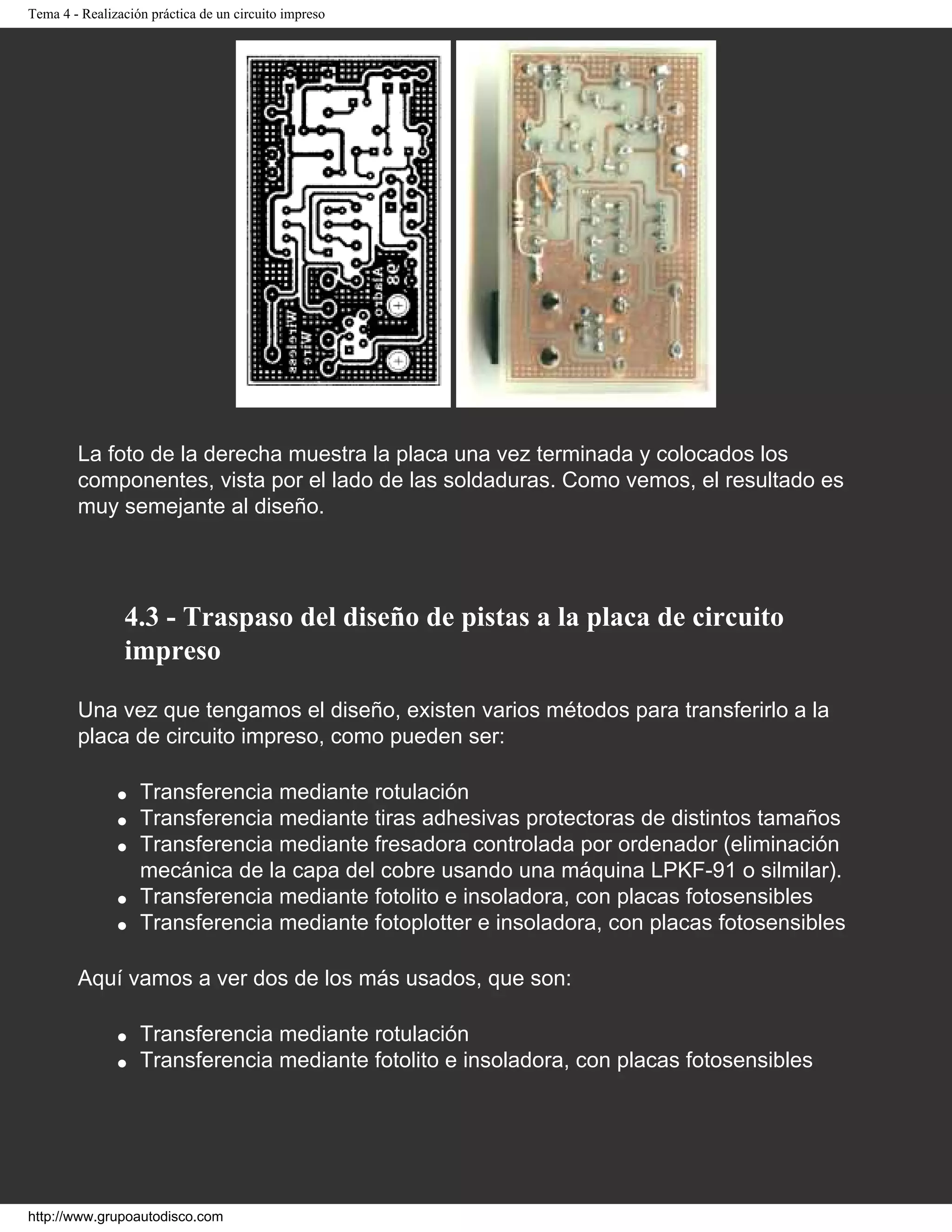 Tema 4 - Realización práctica de un circuito impreso
La foto de la derecha muestra la placa una vez terminada y colocados los
componentes, vista por el lado de las soldaduras. Como vemos, el resultado es
muy semejante al diseño.
4.3 - Traspaso del diseño de pistas a la placa de circuito
impreso
Una vez que tengamos el diseño, existen varios métodos para transferirlo a la
placa de circuito impreso, como pueden ser:
q Transferencia mediante rotulación
q Transferencia mediante tiras adhesivas protectoras de distintos tamaños
q Transferencia mediante fresadora controlada por ordenador (eliminación
mecánica de la capa del cobre usando una máquina LPKF-91 o silmilar).
q Transferencia mediante fotolito e insoladora, con placas fotosensibles
q Transferencia mediante fotoplotter e insoladora, con placas fotosensibles
Aquí vamos a ver dos de los más usados, que son:
q Transferencia mediante rotulación
q Transferencia mediante fotolito e insoladora, con placas fotosensibles
http://www.grupoautodisco.com
 