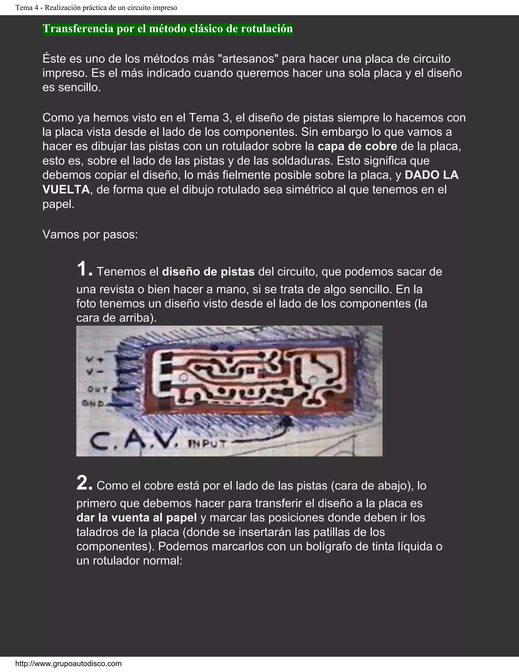Tema 4 - Realización práctica de un circuito impreso
Transferencia por el método clásico de rotulación
Éste es uno de los métodos más "artesanos" para hacer una placa de circuito
impreso. Es el más indicado cuando queremos hacer una sola placa y el diseño
es sencillo.
Como ya hemos visto en el Tema 3, el diseño de pistas siempre lo hacemos con
la placa vista desde el lado de los componentes. Sin embargo lo que vamos a
hacer es dibujar las pistas con un rotulador sobre la capa de cobre de la placa,
esto es, sobre el lado de las pistas y de las soldaduras. Esto significa que
debemos copiar el diseño, lo más fielmente posible sobre la placa, y DADO LA
VUELTA, de forma que el dibujo rotulado sea simétrico al que tenemos en el
papel.
Vamos por pasos:
1. Tenemos el diseño de pistas del circuito, que podemos sacar de
una revista o bien hacer a mano, si se trata de algo sencillo. En la
foto tenemos un diseño visto desde el lado de los componentes (la
cara de arriba).
2. Como el cobre está por el lado de las pistas (cara de abajo), lo
primero que debemos hacer para transferir el diseño a la placa es
dar la vuenta al papel y marcar las posiciones donde deben ir los
taladros de la placa (donde se insertarán las patillas de los
componentes). Podemos marcarlos con un bolígrafo de tinta líquida o
un rotulador normal:
http://www.grupoautodisco.com
 
