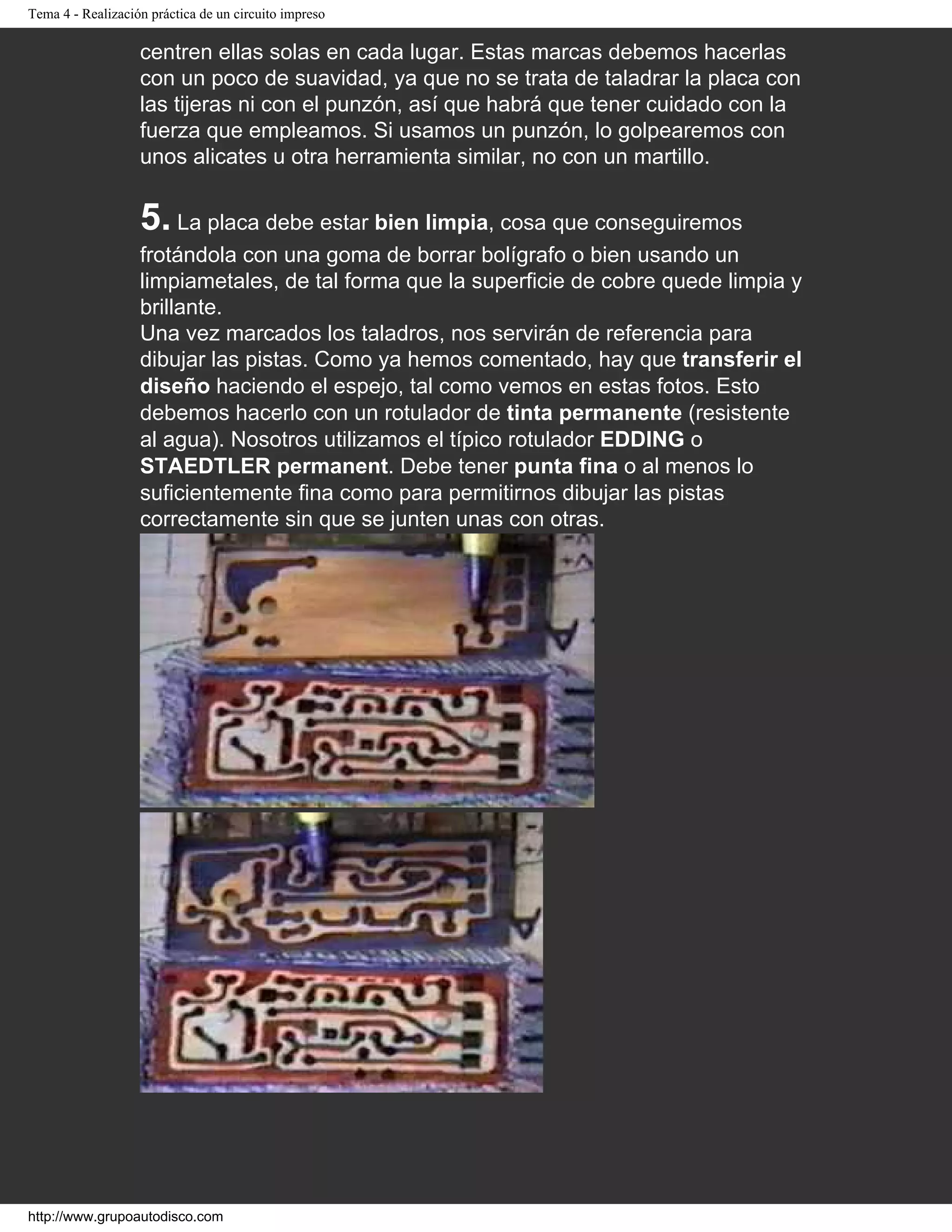 Tema 4 - Realización práctica de un circuito impreso
centren ellas solas en cada lugar. Estas marcas debemos hacerlas
con un poco de suavidad, ya que no se trata de taladrar la placa con
las tijeras ni con el punzón, así que habrá que tener cuidado con la
fuerza que empleamos. Si usamos un punzón, lo golpearemos con
unos alicates u otra herramienta similar, no con un martillo.
5. La placa debe estar bien limpia, cosa que conseguiremos
frotándola con una goma de borrar bolígrafo o bien usando un
limpiametales, de tal forma que la superficie de cobre quede limpia y
brillante.
Una vez marcados los taladros, nos servirán de referencia para
dibujar las pistas. Como ya hemos comentado, hay que transferir el
diseño haciendo el espejo, tal como vemos en estas fotos. Esto
debemos hacerlo con un rotulador de tinta permanente (resistente
al agua). Nosotros utilizamos el típico rotulador EDDING o
STAEDTLER permanent. Debe tener punta fina o al menos lo
suficientemente fina como para permitirnos dibujar las pistas
correctamente sin que se junten unas con otras.
http://www.grupoautodisco.com
 