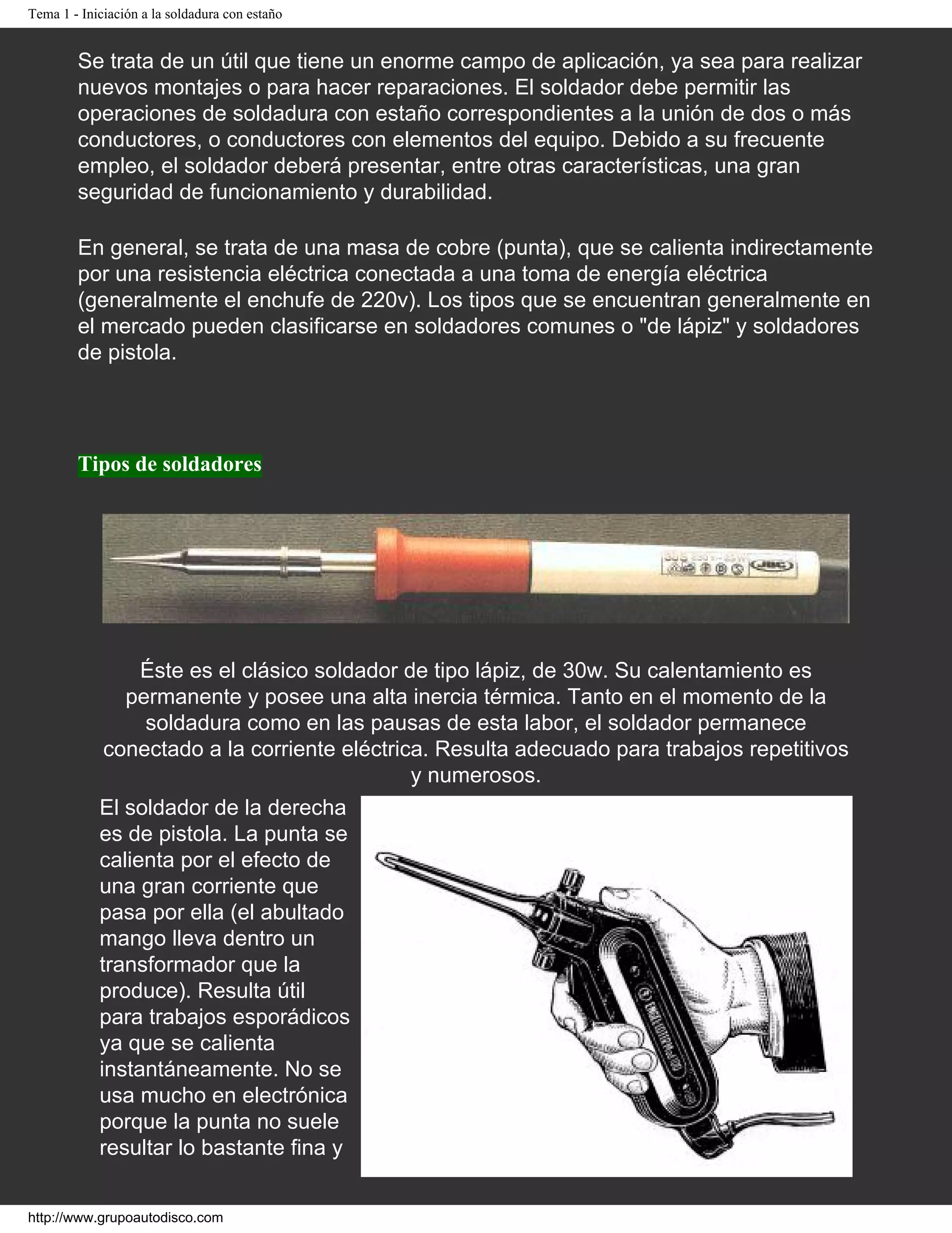Tema 1 - Iniciación a la soldadura con estaño
Se trata de un útil que tiene un enorme campo de aplicación, ya sea para realizar
nuevos montajes o para hacer reparaciones. El soldador debe permitir las
operaciones de soldadura con estaño correspondientes a la unión de dos o más
conductores, o conductores con elementos del equipo. Debido a su frecuente
empleo, el soldador deberá presentar, entre otras características, una gran
seguridad de funcionamiento y durabilidad.
En general, se trata de una masa de cobre (punta), que se calienta indirectamente
por una resistencia eléctrica conectada a una toma de energía eléctrica
(generalmente el enchufe de 220v). Los tipos que se encuentran generalmente en
el mercado pueden clasificarse en soldadores comunes o "de lápiz" y soldadores
de pistola.
Tipos de soldadores
Éste es el clásico soldador de tipo lápiz, de 30w. Su calentamiento es
permanente y posee una alta inercia térmica. Tanto en el momento de la
soldadura como en las pausas de esta labor, el soldador permanece
conectado a la corriente eléctrica. Resulta adecuado para trabajos repetitivos
y numerosos.
El soldador de la derecha
es de pistola. La punta se
calienta por el efecto de
una gran corriente que
pasa por ella (el abultado
mango lleva dentro un
transformador que la
produce). Resulta útil
para trabajos esporádicos
ya que se calienta
instantáneamente. No se
usa mucho en electrónica
porque la punta no suele
resultar lo bastante fina y
http://www.grupoautodisco.com
 