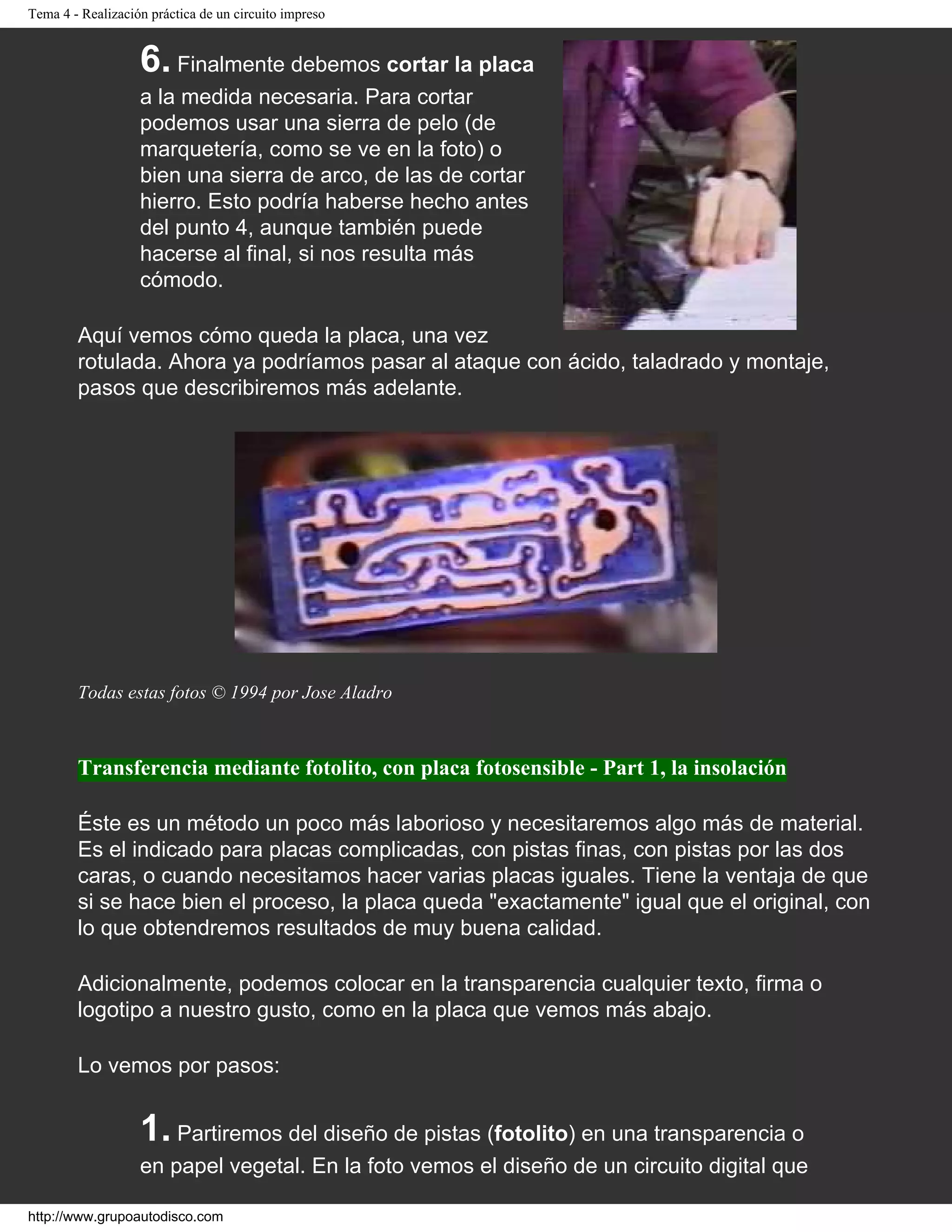 Tema 4 - Realización práctica de un circuito impreso
6. Finalmente debemos cortar la placa
a la medida necesaria. Para cortar
podemos usar una sierra de pelo (de
marquetería, como se ve en la foto) o
bien una sierra de arco, de las de cortar
hierro. Esto podría haberse hecho antes
del punto 4, aunque también puede
hacerse al final, si nos resulta más
cómodo.
Aquí vemos cómo queda la placa, una vez
rotulada. Ahora ya podríamos pasar al ataque con ácido, taladrado y montaje,
pasos que describiremos más adelante.
Todas estas fotos © 1994 por Jose Aladro
Transferencia mediante fotolito, con placa fotosensible - Part 1, la insolación
Éste es un método un poco más laborioso y necesitaremos algo más de material.
Es el indicado para placas complicadas, con pistas finas, con pistas por las dos
caras, o cuando necesitamos hacer varias placas iguales. Tiene la ventaja de que
si se hace bien el proceso, la placa queda "exactamente" igual que el original, con
lo que obtendremos resultados de muy buena calidad.
Adicionalmente, podemos colocar en la transparencia cualquier texto, firma o
logotipo a nuestro gusto, como en la placa que vemos más abajo.
Lo vemos por pasos:
1. Partiremos del diseño de pistas (fotolito) en una transparencia o
en papel vegetal. En la foto vemos el diseño de un circuito digital que
http://www.grupoautodisco.com
 