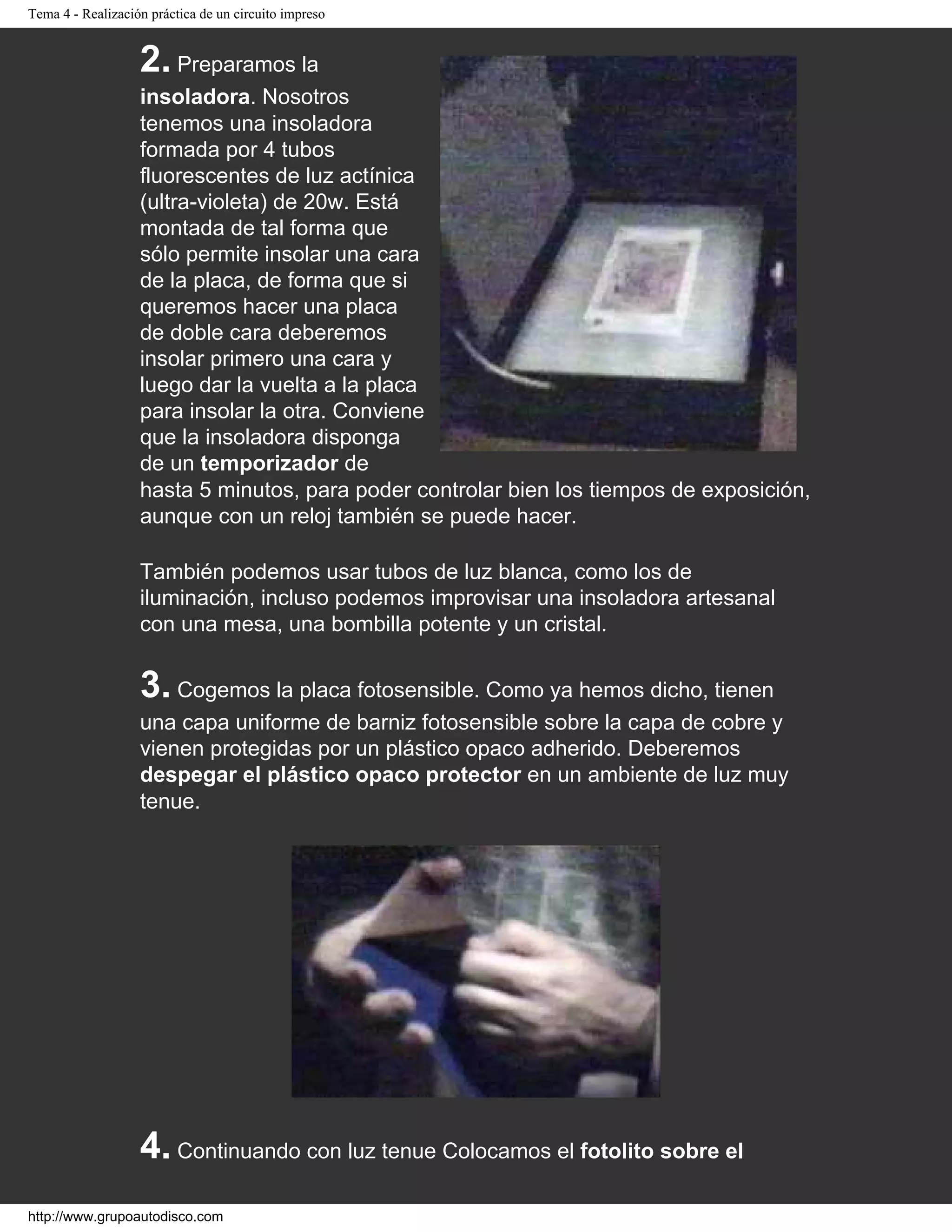 Tema 4 - Realización práctica de un circuito impreso
2. Preparamos la
insoladora. Nosotros
tenemos una insoladora
formada por 4 tubos
fluorescentes de luz actínica
(ultra-violeta) de 20w. Está
montada de tal forma que
sólo permite insolar una cara
de la placa, de forma que si
queremos hacer una placa
de doble cara deberemos
insolar primero una cara y
luego dar la vuelta a la placa
para insolar la otra. Conviene
que la insoladora disponga
de un temporizador de
hasta 5 minutos, para poder controlar bien los tiempos de exposición,
aunque con un reloj también se puede hacer.
También podemos usar tubos de luz blanca, como los de
iluminación, incluso podemos improvisar una insoladora artesanal
con una mesa, una bombilla potente y un cristal.
3. Cogemos la placa fotosensible. Como ya hemos dicho, tienen
una capa uniforme de barniz fotosensible sobre la capa de cobre y
vienen protegidas por un plástico opaco adherido. Deberemos
despegar el plástico opaco protector en un ambiente de luz muy
tenue.
4. Continuando con luz tenue Colocamos el fotolito sobre el
http://www.grupoautodisco.com
 