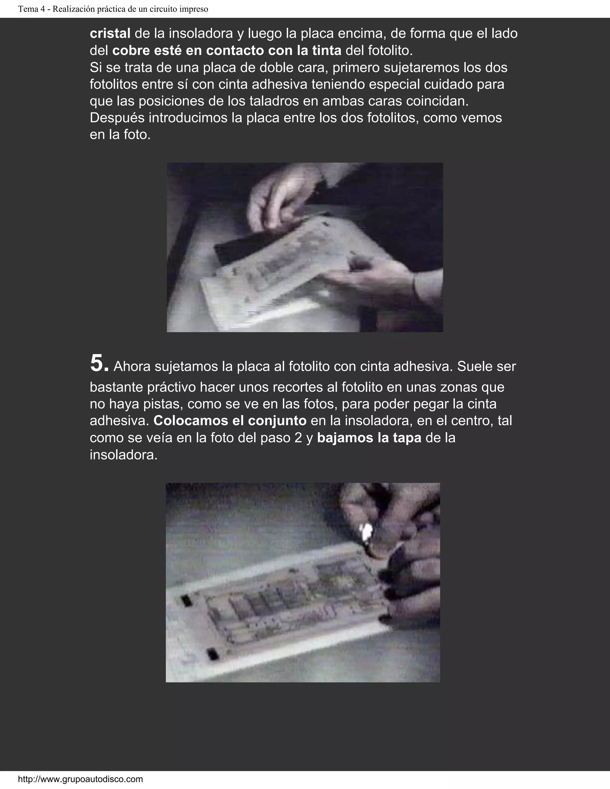 Tema 4 - Realización práctica de un circuito impreso
cristal de la insoladora y luego la placa encima, de forma que el lado
del cobre esté en contacto con la tinta del fotolito.
Si se trata de una placa de doble cara, primero sujetaremos los dos
fotolitos entre sí con cinta adhesiva teniendo especial cuidado para
que las posiciones de los taladros en ambas caras coincidan.
Después introducimos la placa entre los dos fotolitos, como vemos
en la foto.
5. Ahora sujetamos la placa al fotolito con cinta adhesiva. Suele ser
bastante práctivo hacer unos recortes al fotolito en unas zonas que
no haya pistas, como se ve en las fotos, para poder pegar la cinta
adhesiva. Colocamos el conjunto en la insoladora, en el centro, tal
como se veía en la foto del paso 2 y bajamos la tapa de la
insoladora.
http://www.grupoautodisco.com
 
