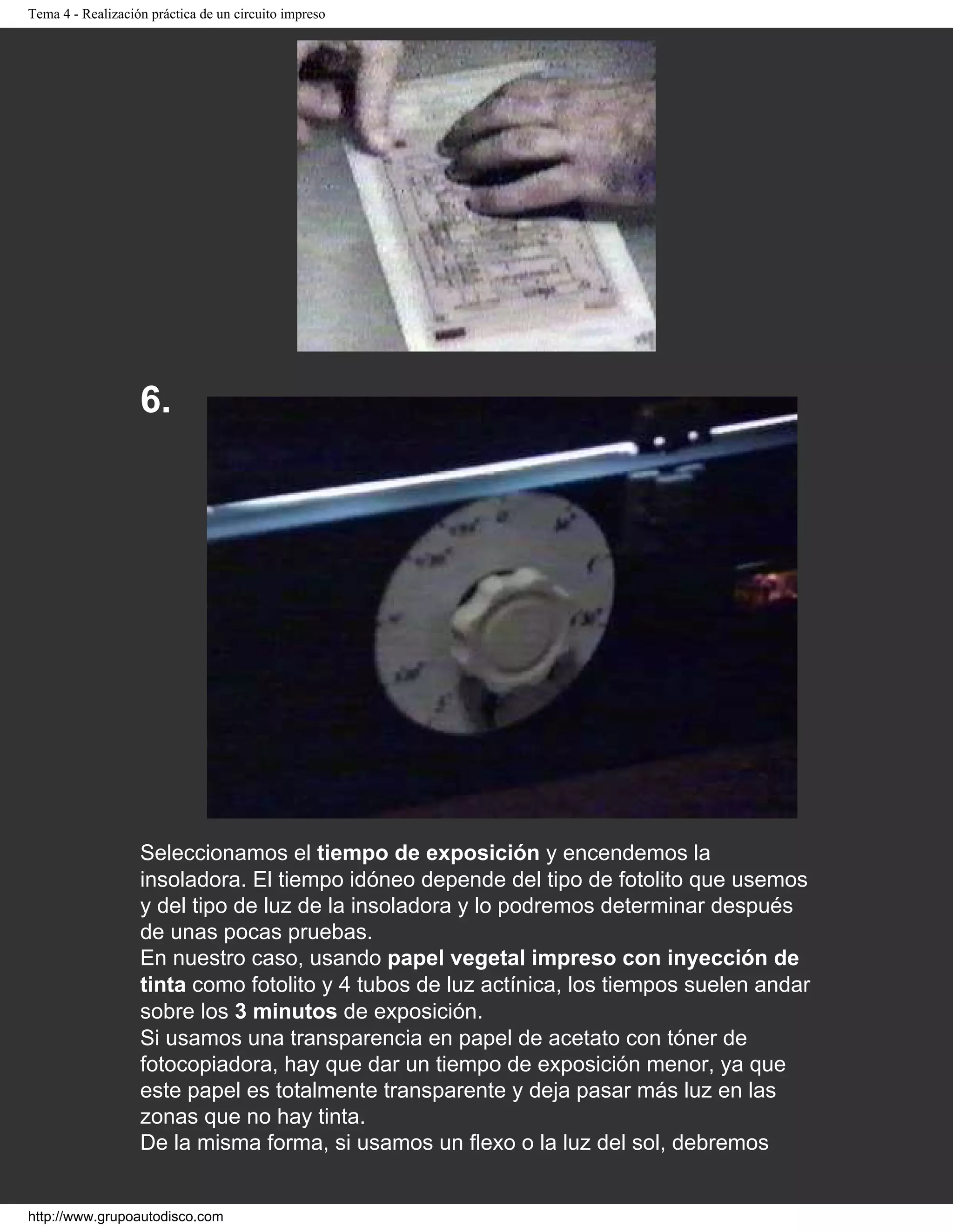 Tema 4 - Realización práctica de un circuito impreso
6.
Seleccionamos el tiempo de exposición y encendemos la
insoladora. El tiempo idóneo depende del tipo de fotolito que usemos
y del tipo de luz de la insoladora y lo podremos determinar después
de unas pocas pruebas.
En nuestro caso, usando papel vegetal impreso con inyección de
tinta como fotolito y 4 tubos de luz actínica, los tiempos suelen andar
sobre los 3 minutos de exposición.
Si usamos una transparencia en papel de acetato con tóner de
fotocopiadora, hay que dar un tiempo de exposición menor, ya que
este papel es totalmente transparente y deja pasar más luz en las
zonas que no hay tinta.
De la misma forma, si usamos un flexo o la luz del sol, debremos
http://www.grupoautodisco.com
 