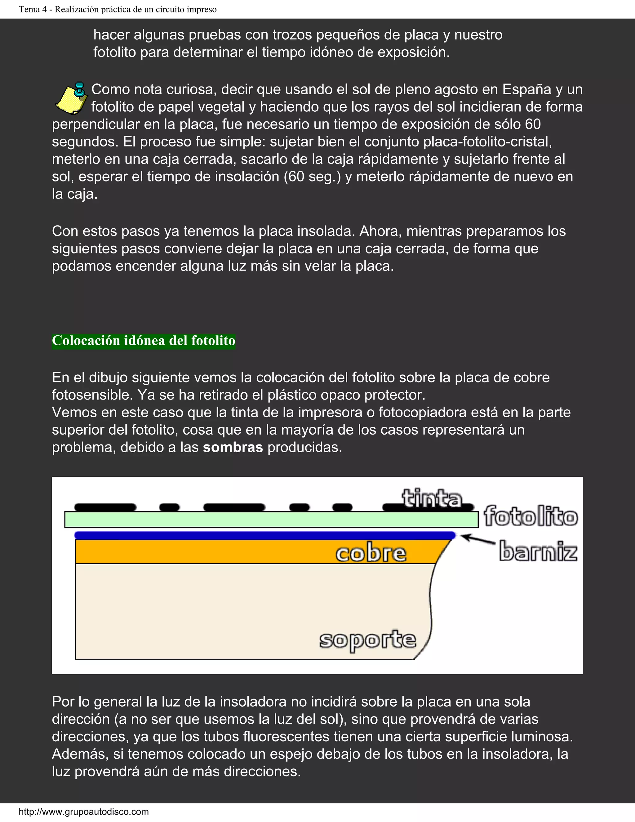 Tema 4 - Realización práctica de un circuito impreso
hacer algunas pruebas con trozos pequeños de placa y nuestro
fotolito para determinar el tiempo idóneo de exposición.
Como nota curiosa, decir que usando el sol de pleno agosto en España y un
fotolito de papel vegetal y haciendo que los rayos del sol incidieran de forma
perpendicular en la placa, fue necesario un tiempo de exposición de sólo 60
segundos. El proceso fue simple: sujetar bien el conjunto placa-fotolito-cristal,
meterlo en una caja cerrada, sacarlo de la caja rápidamente y sujetarlo frente al
sol, esperar el tiempo de insolación (60 seg.) y meterlo rápidamente de nuevo en
la caja.
Con estos pasos ya tenemos la placa insolada. Ahora, mientras preparamos los
siguientes pasos conviene dejar la placa en una caja cerrada, de forma que
podamos encender alguna luz más sin velar la placa.
Colocación idónea del fotolito
En el dibujo siguiente vemos la colocación del fotolito sobre la placa de cobre
fotosensible. Ya se ha retirado el plástico opaco protector.
Vemos en este caso que la tinta de la impresora o fotocopiadora está en la parte
superior del fotolito, cosa que en la mayoría de los casos representará un
problema, debido a las sombras producidas.
Por lo general la luz de la insoladora no incidirá sobre la placa en una sola
dirección (a no ser que usemos la luz del sol), sino que provendrá de varias
direcciones, ya que los tubos fluorescentes tienen una cierta superficie luminosa.
Además, si tenemos colocado un espejo debajo de los tubos en la insoladora, la
luz provendrá aún de más direcciones.
http://www.grupoautodisco.com
 