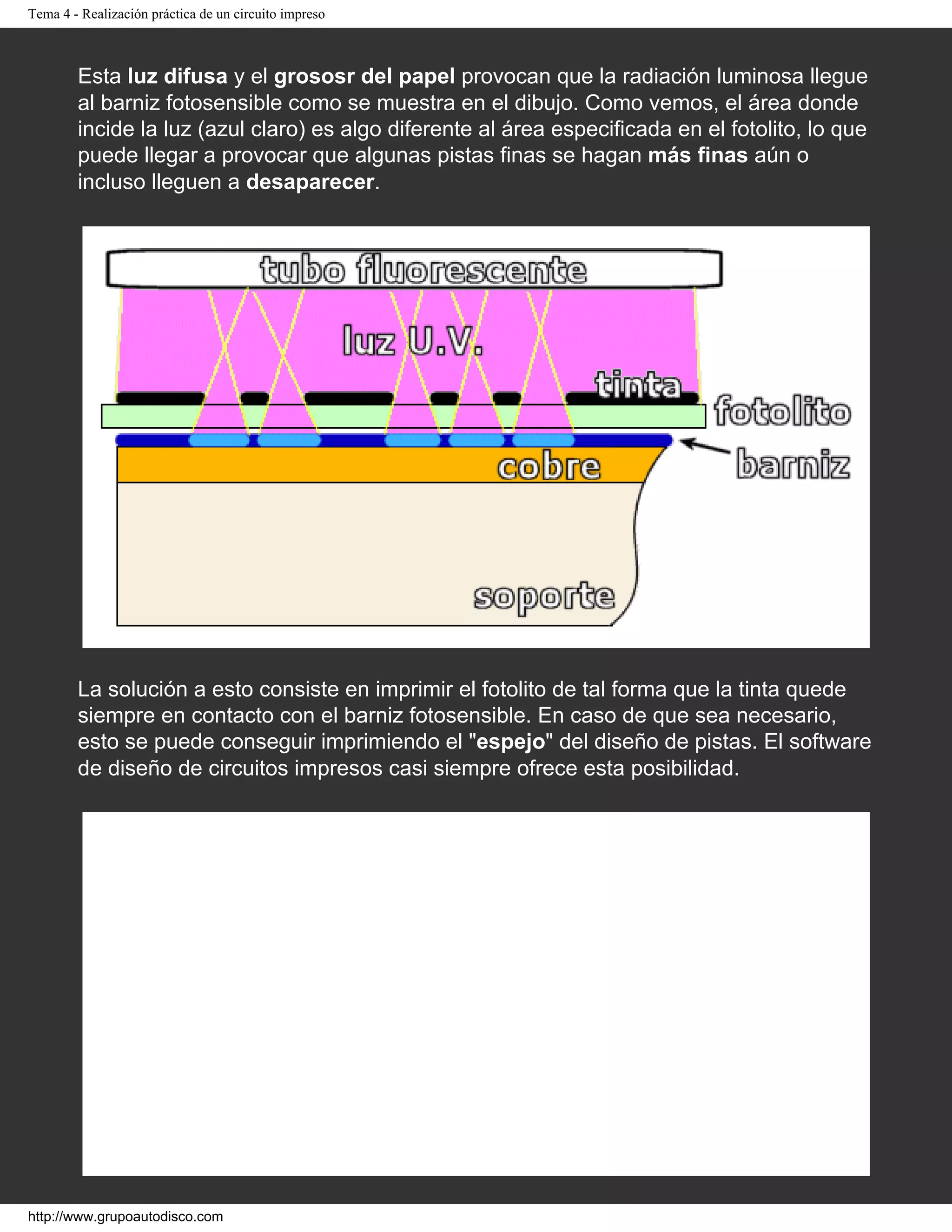 Tema 4 - Realización práctica de un circuito impreso
Esta luz difusa y el grososr del papel provocan que la radiación luminosa llegue
al barniz fotosensible como se muestra en el dibujo. Como vemos, el área donde
incide la luz (azul claro) es algo diferente al área especificada en el fotolito, lo que
puede llegar a provocar que algunas pistas finas se hagan más finas aún o
incluso lleguen a desaparecer.
La solución a esto consiste en imprimir el fotolito de tal forma que la tinta quede
siempre en contacto con el barniz fotosensible. En caso de que sea necesario,
esto se puede conseguir imprimiendo el "espejo" del diseño de pistas. El software
de diseño de circuitos impresos casi siempre ofrece esta posibilidad.
http://www.grupoautodisco.com
 