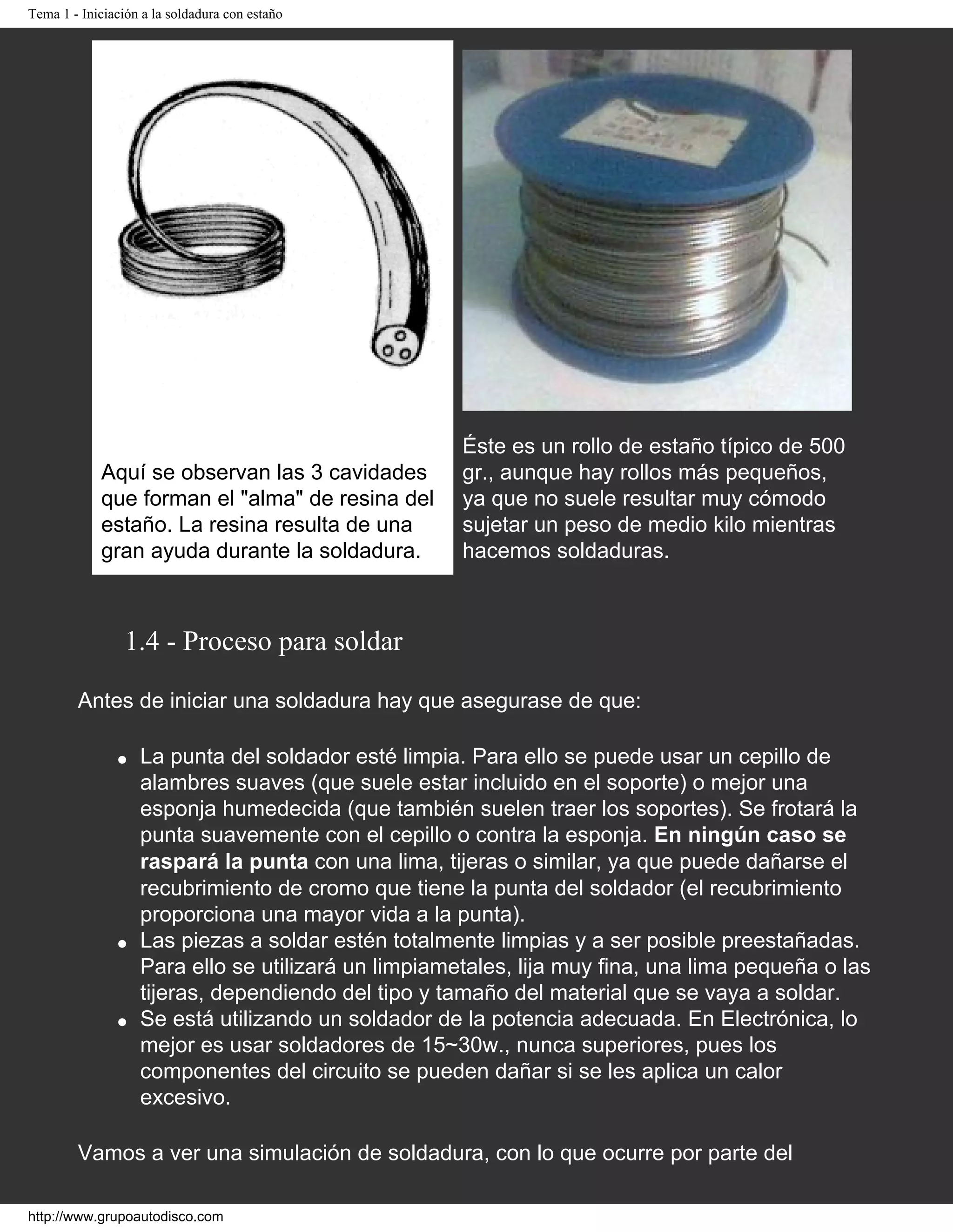 Tema 1 - Iniciación a la soldadura con estaño
Aquí se observan las 3 cavidades
que forman el "alma" de resina del
estaño. La resina resulta de una
gran ayuda durante la soldadura.
Éste es un rollo de estaño típico de 500
gr., aunque hay rollos más pequeños,
ya que no suele resultar muy cómodo
sujetar un peso de medio kilo mientras
hacemos soldaduras.
1.4 - Proceso para soldar
Antes de iniciar una soldadura hay que asegurase de que:
q La punta del soldador esté limpia. Para ello se puede usar un cepillo de
alambres suaves (que suele estar incluido en el soporte) o mejor una
esponja humedecida (que también suelen traer los soportes). Se frotará la
punta suavemente con el cepillo o contra la esponja. En ningún caso se
raspará la punta con una lima, tijeras o similar, ya que puede dañarse el
recubrimiento de cromo que tiene la punta del soldador (el recubrimiento
proporciona una mayor vida a la punta).
q Las piezas a soldar estén totalmente limpias y a ser posible preestañadas.
Para ello se utilizará un limpiametales, lija muy fina, una lima pequeña o las
tijeras, dependiendo del tipo y tamaño del material que se vaya a soldar.
q Se está utilizando un soldador de la potencia adecuada. En Electrónica, lo
mejor es usar soldadores de 15~30w., nunca superiores, pues los
componentes del circuito se pueden dañar si se les aplica un calor
excesivo.
Vamos a ver una simulación de soldadura, con lo que ocurre por parte del
http://www.grupoautodisco.com
 