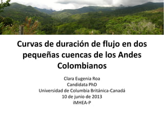 Curvas de duración de flujo en dos
pequeñas cuencas de los Andes
Colombianos
Clara Eugenia Roa
Candidata PhD
Universidad de Columbia Británica-Canadá
10 de junio de 2013
iMHEA-P
 