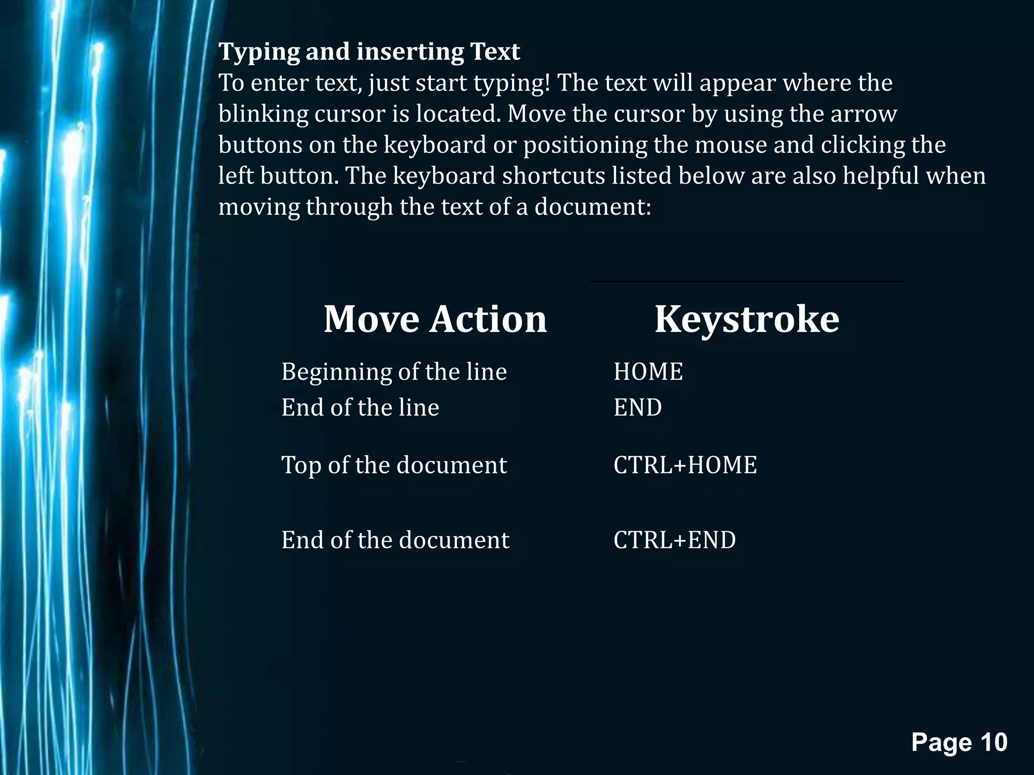 Typing and inserting Text
To enter text, just start typing! The text will appear where the
blinking cursor is located. Move the cursor by using the arrow
buttons on the keyboard or positioning the mouse and clicking the
left button. The keyboard shortcuts listed below are also helpful when
moving through the text of a document:



         Move Action                   Keystroke
     Beginning of the line         HOME
     End of the line               END

     Top of the document           CTRL+HOME

     End of the document           CTRL+END




                                                               Page 10
 