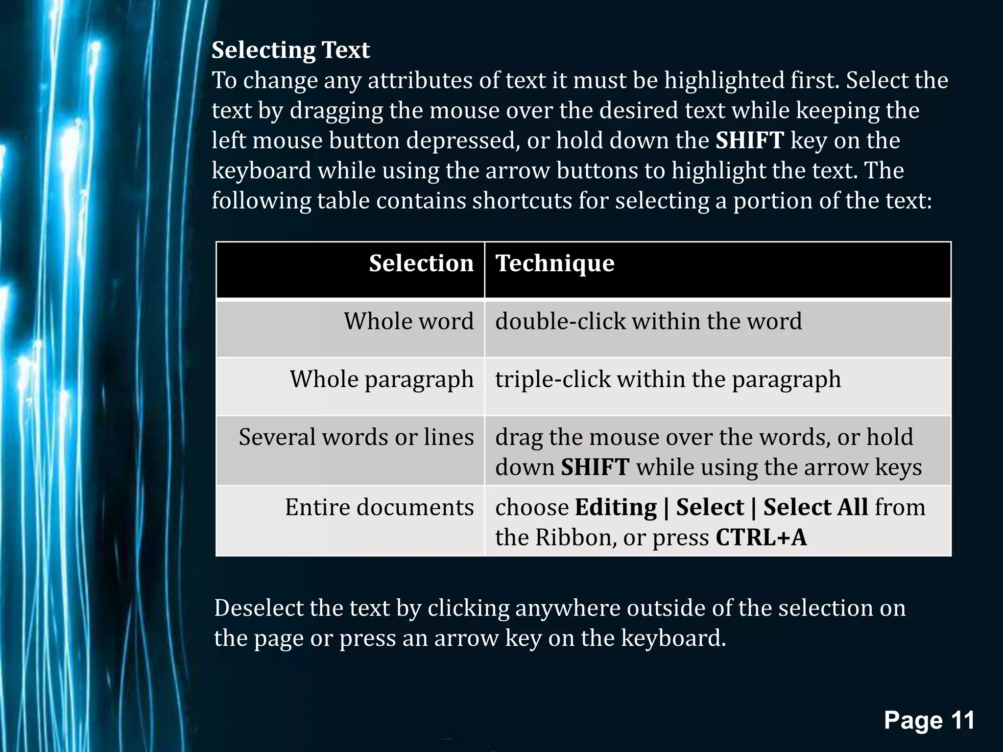 Selecting Text
To change any attributes of text it must be highlighted first. Select the
text by dragging the mouse over the desired text while keeping the
left mouse button depressed, or hold down the SHIFT key on the
keyboard while using the arrow buttons to highlight the text. The
following table contains shortcuts for selecting a portion of the text:

               Selection Technique

             Whole word double-click within the word

       Whole paragraph triple-click within the paragraph

  Several words or lines drag the mouse over the words, or hold
                         down SHIFT while using the arrow keys
       Entire documents choose Editing | Select | Select All from
                        the Ribbon, or press CTRL+A

Deselect the text by clicking anywhere outside of the selection on
the page or press an arrow key on the keyboard.


                                                                  Page 11
 