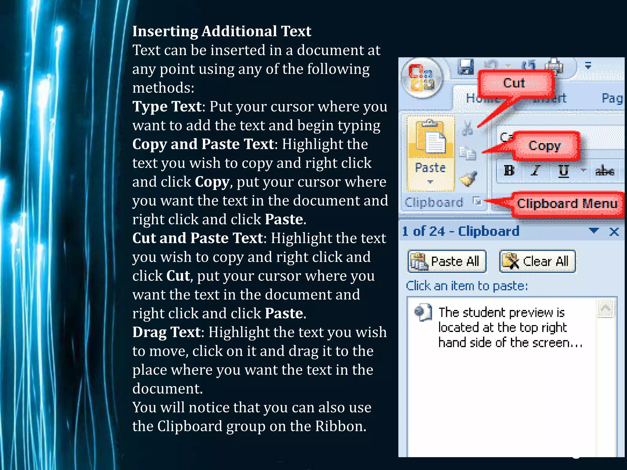 Inserting Additional Text
Text can be inserted in a document at
any point using any of the following
methods:
Type Text: Put your cursor where you
want to add the text and begin typing
Copy and Paste Text: Highlight the
text you wish to copy and right click
and click Copy, put your cursor where
you want the text in the document and
right click and click Paste.
Cut and Paste Text: Highlight the text
you wish to copy and right click and
click Cut, put your cursor where you
want the text in the document and
right click and click Paste.
Drag Text: Highlight the text you wish
to move, click on it and drag it to the
place where you want the text in the
document.
You will notice that you can also use
the Clipboard group on the Ribbon.
                                          Page 12
 