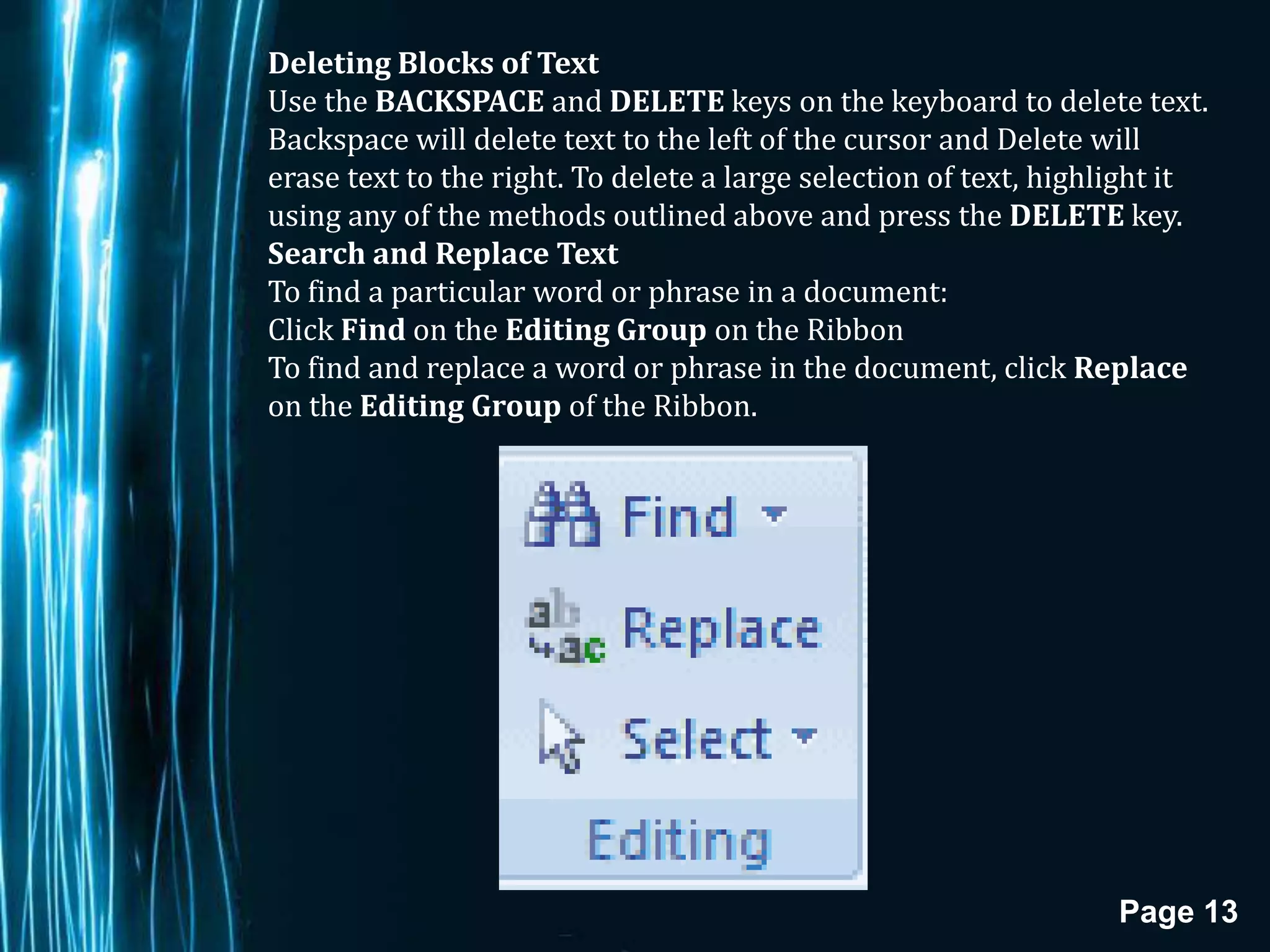 Deleting Blocks of Text
Use the BACKSPACE and DELETE keys on the keyboard to delete text.
Backspace will delete text to the left of the cursor and Delete will
erase text to the right. To delete a large selection of text, highlight it
using any of the methods outlined above and press the DELETE key.
Search and Replace Text
To find a particular word or phrase in a document:
Click Find on the Editing Group on the Ribbon
To find and replace a word or phrase in the document, click Replace
on the Editing Group of the Ribbon.




                                                                  Page 13
 