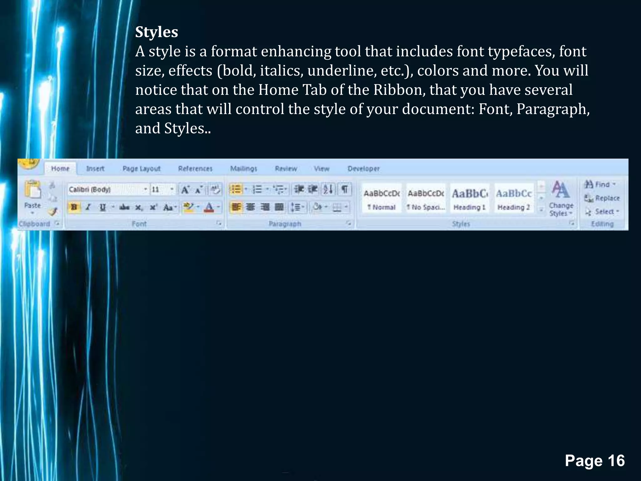 Styles
A style is a format enhancing tool that includes font typefaces, font
size, effects (bold, italics, underline, etc.), colors and more. You will
notice that on the Home Tab of the Ribbon, that you have several
areas that will control the style of your document: Font, Paragraph,
and Styles..




                                                                    Page 16
 