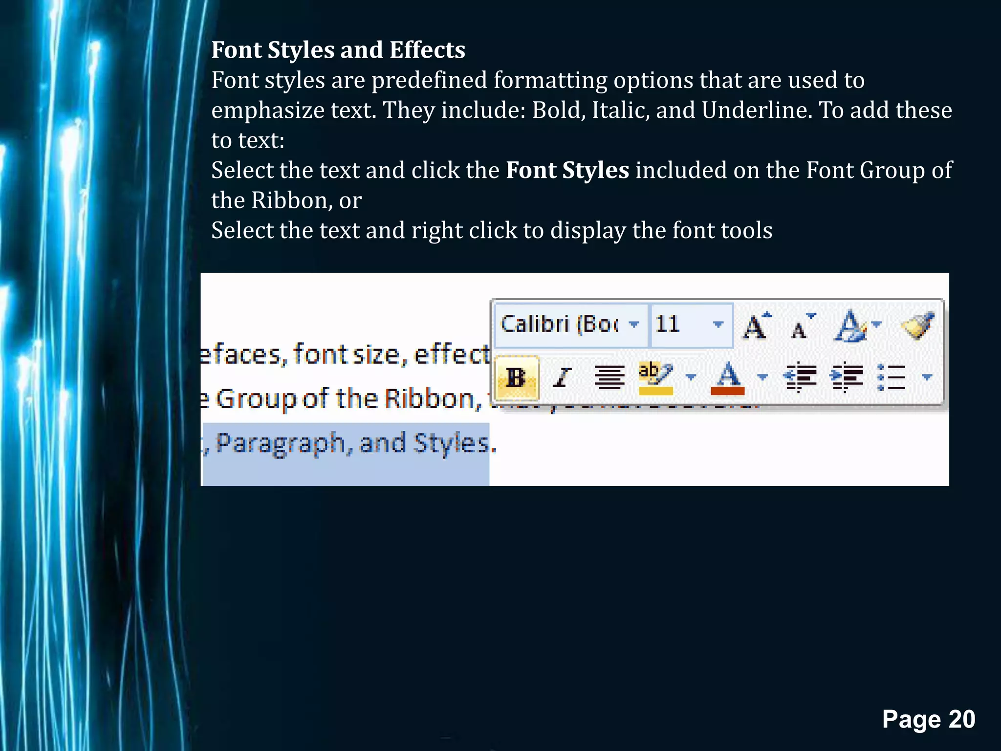Font Styles and Effects
Font styles are predefined formatting options that are used to
emphasize text. They include: Bold, Italic, and Underline. To add these
to text:
Select the text and click the Font Styles included on the Font Group of
the Ribbon, or
Select the text and right click to display the font tools




                                                                Page 20
 