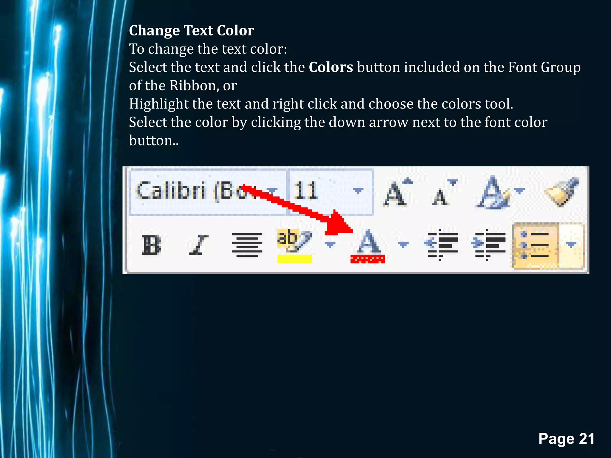Change Text Color
To change the text color:
Select the text and click the Colors button included on the Font Group
of the Ribbon, or
Highlight the text and right click and choose the colors tool.
Select the color by clicking the down arrow next to the font color
button..




                                                               Page 21
 