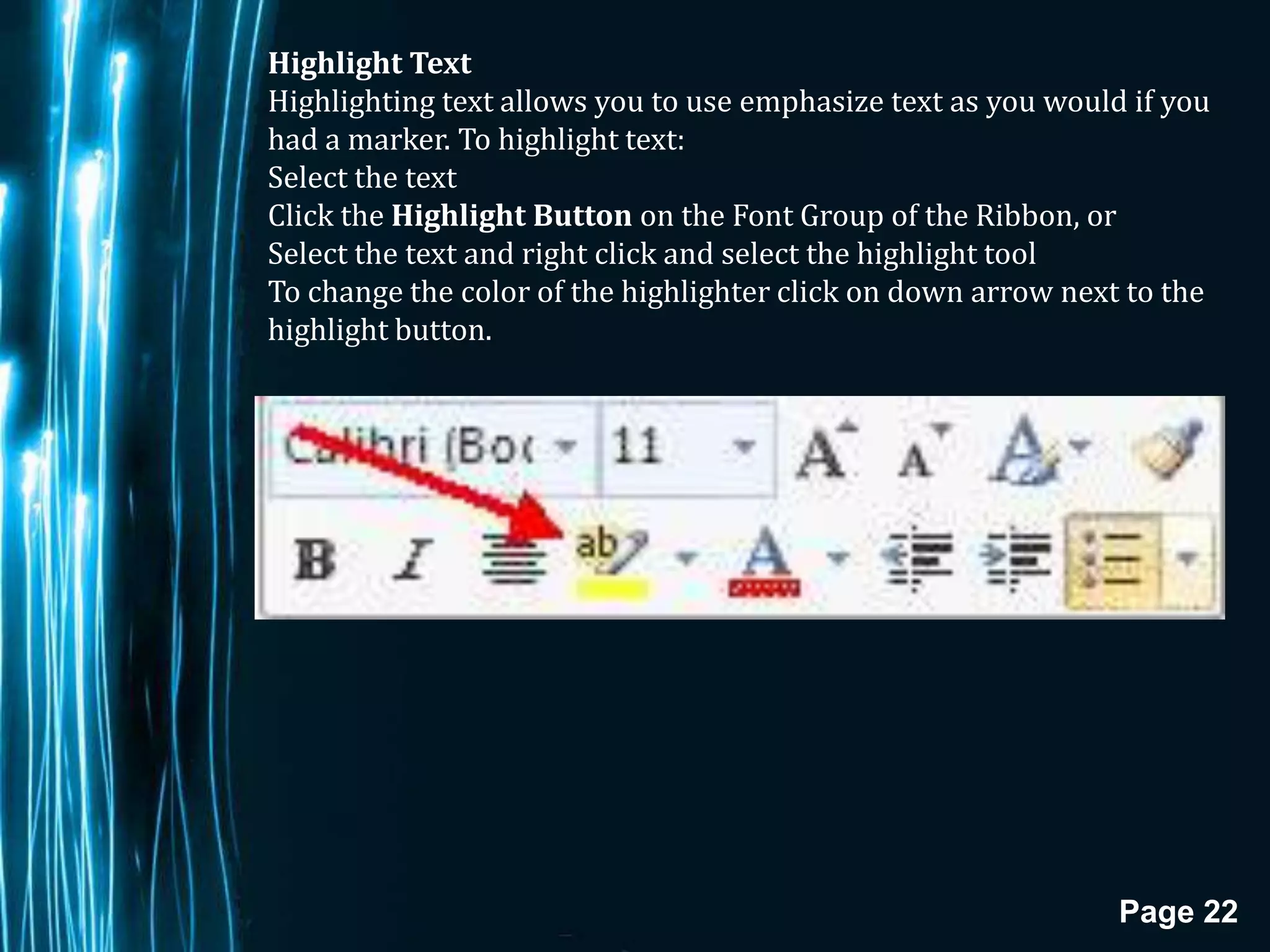 Highlight Text
Highlighting text allows you to use emphasize text as you would if you
had a marker. To highlight text:
Select the text
Click the Highlight Button on the Font Group of the Ribbon, or
Select the text and right click and select the highlight tool
To change the color of the highlighter click on down arrow next to the
highlight button.




                                                               Page 22
 