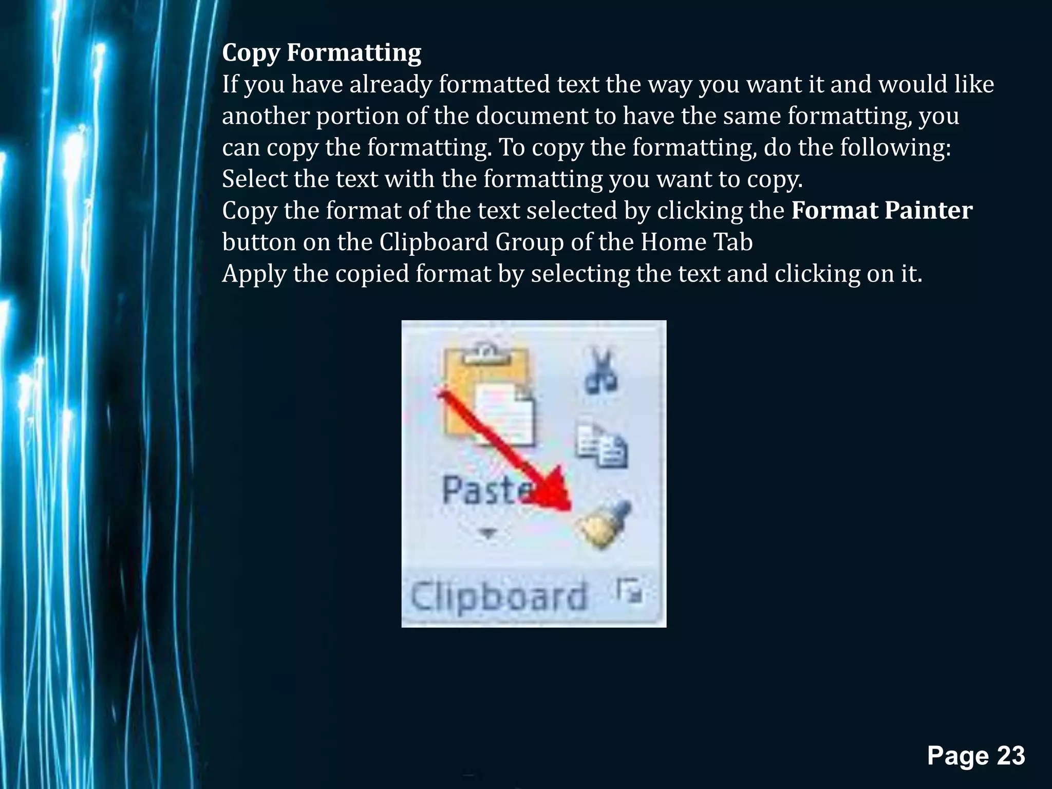 Copy Formatting
If you have already formatted text the way you want it and would like
another portion of the document to have the same formatting, you
can copy the formatting. To copy the formatting, do the following:
Select the text with the formatting you want to copy.
Copy the format of the text selected by clicking the Format Painter
button on the Clipboard Group of the Home Tab
Apply the copied format by selecting the text and clicking on it.




                                                              Page 23
 