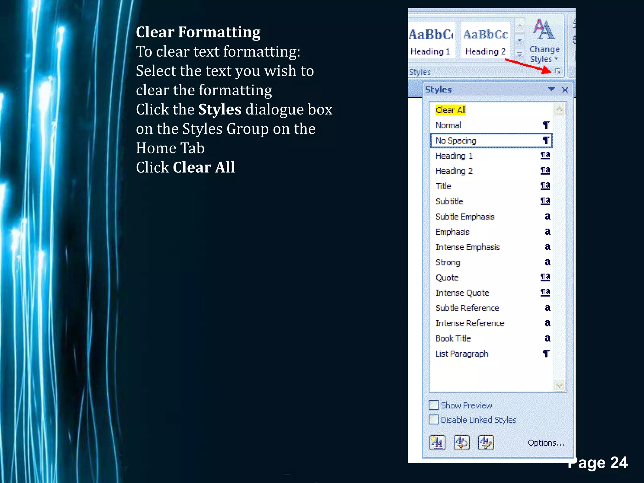 Clear Formatting
To clear text formatting:
Select the text you wish to
clear the formatting
Click the Styles dialogue box
on the Styles Group on the
Home Tab
Click Clear All




                                Page 24
 