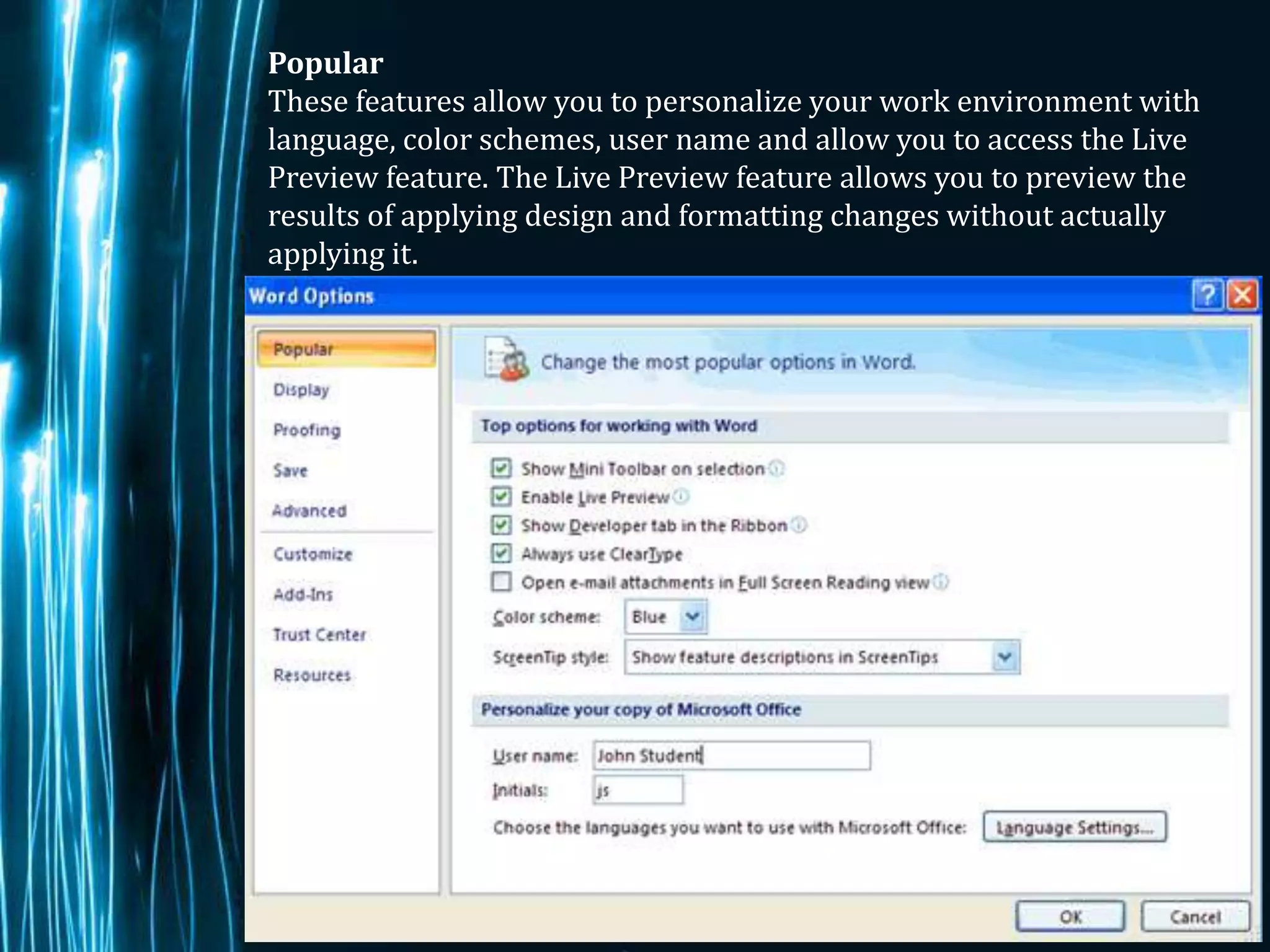 Popular
These features allow you to personalize your work environment with
language, color schemes, user name and allow you to access the Live
Preview feature. The Live Preview feature allows you to preview the
results of applying design and formatting changes without actually
applying it.




                                                             Page 3
 