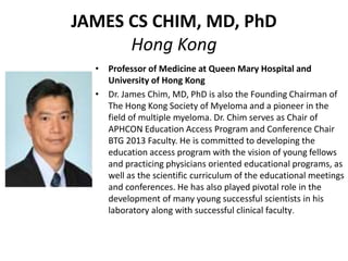 JAMES CS CHIM, MD, PhD
Hong Kong
• Professor of Medicine at Queen Mary Hospital and
University of Hong Kong
• Dr. James Chim, MD, PhD is also the Founding Chairman of
The Hong Kong Society of Myeloma and a pioneer in the
field of multiple myeloma. Dr. Chim serves as Chair of
APHCON Education Access Program and Conference Chair
BTG 2013 Faculty. He is committed to developing the
education access program with the vision of young fellows
and practicing physicians oriented educational programs, as
well as the scientific curriculum of the educational meetings
and conferences. He has also played pivotal role in the
development of many young successful scientists in his
laboratory along with successful clinical faculty.
 