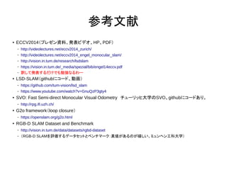 ο
 ECCV2014ץ쥼YϡkӥǥHPPDF
C http://videolectures.net/eccv2014_zurich/
C http://videolectures.net/eccv2014_engel_monocular_slam/
C http://vision.in.tum.de/research/lsdslam
C https://vision.in.tum.de/_media/spezial/bib/engel14eccv.pdf
C UưkǤ㏊ʤ`
 LSD-SLAMgithub˥`ɡӻ
C https://github.com/tum-vision/lsd_slam
C https://www.youtube.com/watch?v=GnuQzP3gty4
 SVO: Fast Semi-direct Monocular Visual Odometry`åҴѧSVOgithub˥`ɤꡣ
C http://rpg.ifi.uzh.ch/
 G2o frameworkloop closure
C https://openslam.org/g2o.html
 RGB-D SLAM Dataset and Benchmark
C http://vision.in.tum.de/data/datasets/rgbd-dataset
C RGB-D SLAMuǩ`åȤȥ٥ީ`悎ΤҤߥإ󹤿ƴѧ
 