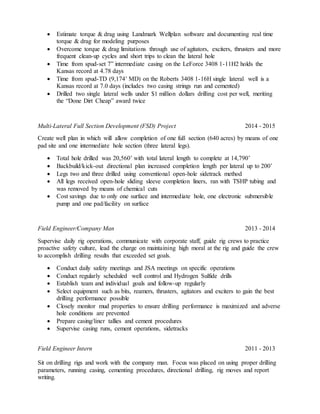  Estimate torque & drag using Landmark Wellplan software and documenting real time
torque & drag for modeling purposes
 Overcome torque & drag limitations through use of agitators, exciters, thrusters and more
frequent clean-up cycles and short trips to clean the lateral hole
 Time from spud-set 7” intermediate casing on the LeForce 3408 1-11H2 holds the
Kansas record at 4.78 days
 Time from spud-TD (9,174’ MD) on the Roberts 3408 1-16H single lateral well is a
Kansas record at 7.0 days (includes two casing strings run and cemented)
 Drilled two single lateral wells under $1 million dollars drilling cost per well, meriting
the “Done Dirt Cheap” award twice
Multi-Lateral Full Section Development (FSD) Project 2014 - 2015
Create well plan in which will allow completion of one full section (640 acres) by means of one
pad site and one intermediate hole section (three lateral legs).
 Total hole drilled was 20,560’ with total lateral length to complete at 14,790’
 Backbuild/kick-out directional plan increased completion length per lateral up to 200’
 Legs two and three drilled using conventional open-hole sidetrack method
 All legs received open-hole sliding sleeve completion liners, ran with TSHP tubing and
was removed by means of chemical cuts
 Cost savings due to only one surface and intermediate hole, one electronic submersible
pump and one pad/facility on surface
Field Engineer/Company Man 2013 - 2014
Supervise daily rig operations, communicate with corporate staff, guide rig crews to practice
proactive safety culture, lead the charge on maintaining high moral at the rig and guide the crew
to accomplish drilling results that exceeded set goals.
 Conduct daily safety meetings and JSA meetings on specific operations
 Conduct regularly scheduled well control and Hydrogen Sulfide drills
 Establish team and individual goals and follow-up regularly
 Select equipment such as bits, reamers, thrusters, agitators and exciters to gain the best
drilling performance possible
 Closely monitor mud properties to ensure drilling performance is maximized and adverse
hole conditions are prevented
 Prepare casing/liner tallies and cement procedures
 Supervise casing runs, cement operations, sidetracks
Field Engineer Intern 2011 - 2013
Sit on drilling rigs and work with the company man. Focus was placed on using proper drilling
parameters, running casing, cementing procedures, directional drilling, rig moves and report
writing.
 