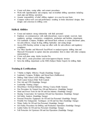  Create well plans, casing tallies and cement procedures
 Work with superintendent and company man on troubled drilling operations including
stuck pipe and fishing operations
 Assume responsibility of relief drilling engineer on a case-by-case basis
 Compare well-to-well cost and performance resulting in better directional designs, liner
designs and a decrease in drilling costs
Skills & Abilities
 Create and maintain strong relationship with field personnel
 Emphasis on communication with multi-disciplinary team to include reservoir, land,
regulatory, geology, construction, completions, production and facilities departments
 Use Landmark Compass, Wellplan and StressCheck software to create directional plans,
run anti-collision, torque & drag, drilling hydraulics and casing design
 Access IHS Enerdeq website to map out offset wells for anti-collision and regulatory
compliance
 Use Tibco Spotfire and Microsoft Excel/Word to analyze/organize drilling data and
Microsoft Powerpoint to capture data into presentation form to share with other company
representatives
 Create well plans using Adobe Acrobat Pro
 Write AFE’s, create procedures and review/approve/dispute invoices
 Serve the drilling department as the SME (Subject Matter Expert) for drilling fluids
Training & Certifications
 7 Habits to Highly Effective People (Sandridge Energy)
 Landmark Compass, Wellplan and StressCheck (Halliburton)
 Drilling Fluid School (AES Drilling Fluids)
 Well Control School (Wild Well Control)
 First Aid and CPR (Sandridge Energy)
 Leadership Training (Edge)
 DriverDirect On Road Defensive Driving Course (Smith System)
 Fire Prevention for Natural Gas, Oil and Derivatives (Sandridge Energy)
 Hand and Power Tools for the Oil and Gas Industry (Sandridge Energy)
 Hearing Conservation for Upstrema Oil and Gas Operations (Sandridge Energy)
 Job Safety Analysis (Sandridge Energy)
 Personal Protective Equipment for Oil and Gas Personnel (Sandridge Energy)
 Portable Fire Extinguisher Techniques on Oil and Gas Sites (Sandridge Energy)
 Winter Safety for Oil and Gas Personnel (Sandridge Energy)
 H2S Safety Procedures for Drilling and Production Operations (Sandridge Energy)
 Ladder Safety for Oil and Gas Personnel (Sandridge Energy)
 Fall Protection for Upstream Oil and Gas Operations (Sandridge Energy)
 