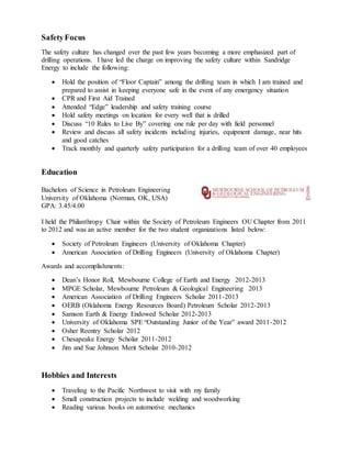 SafetyFocus
The safety culture has changed over the past few years becoming a more emphasized part of
drilling operations. I have led the charge on improving the safety culture within Sandridge
Energy to include the following:
 Hold the position of “Floor Captain” among the drilling team in which I am trained and
prepared to assist in keeping everyone safe in the event of any emergency situation
 CPR and First Aid Trained
 Attended “Edge” leadership and safety training course
 Hold safety meetings on location for every well that is drilled
 Discuss “10 Rules to Live By” covering one rule per day with field personnel
 Review and discuss all safety incidents including injuries, equipment damage, near hits
and good catches
 Track monthly and quarterly safety participation for a drilling team of over 40 employees
Education
Masters of Science in Energy Management
Oklahoma City University (OKC, OK, USA)
GPA: 3.75/4.00 (expected graduation in 2018)
Classes completed:
 Overview of the Energy Industry
 Legal & Ethical Environment of the Energy Industry (currently attending)
Bachelors of Science in Petroleum Engineering
University of Oklahoma (Norman, OK, USA)
GPA: 3.45/4.00
I held the Philanthropy Chair within the Society of Petroleum Engineers OU Chapter from 2011
to 2012 and was an active member for the two student organizations listed below:
 Society of Petroleum Engineers (University of Oklahoma Chapter)
 American Association of Drilling Engineers (University of Oklahoma Chapter)
Awards and accomplishments:
 Dean’s Honor Roll, Mewbourne College of Earth and Energy 2012-2013
 MPGE Scholar, Mewbourne Petroleum & Geological Engineering 2013
 American Association of Drilling Engineers Scholar 2011-2013
 OERB (Oklahoma Energy Resources Board) Petroleum Scholar 2012-2013
 Samson Earth & Energy Endowed Scholar 2012-2013
 University of Oklahoma SPE “Outstanding Junior of the Year” award 2011-2012
 Osher Reentry Scholar 2012
 