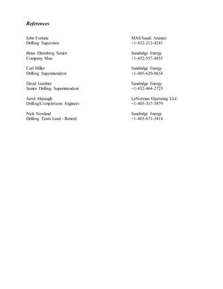  Chesapeake Energy Scholar 2011-2012
 Jim and Sue Johnson Merit Scholar 2010-2012
Hobbies and Interests
 Traveling to the Pacific Northwest to visit with my family
 Small construction projects to include welding and woodworking
 Reading various books on automotive mechanics
References
John Fortune MAS/Saudi Aramco
Drilling Supervisor +1-432-212-4241
Brian Ehrenberg Senior Sandridge Energy
Company Man +1-432-557-4655
Carl Miller Sandridge Energy
Drilling Superintendent +1-405-620-0634
David Gardner Sandridge Energy
Senior Drilling Superintendent +1-432-464-2725
Jared Alspaugh LeNorman Operating LLC
Drilling/Completions Engineer +1-405-317-5879
Nick Newland Sandridge Energy
Drilling Team Lead - Retired +1-405-671-3414
 