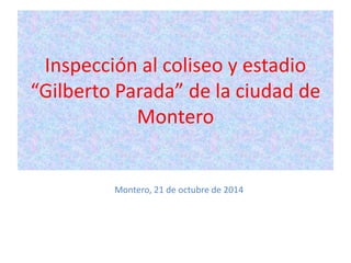 Inspección al coliseo y estadio 
“Gilberto Parada” de la ciudad de 
Montero 
Montero, 21 de octubre de 2014 
 