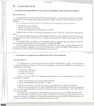 B.        CASOS PRÁCTICOS

    l. Cotización correspondiente       al mes en que el trabajador   es alta inicial en la empresa

    PLANTEAMIENTO

         Un trabajador con la categoría profesional de oficial de l.a, grupo 8 de cotización a la Segu-
    ridad Social, es alta inicial en la empresa el día 6-6-2007, siendo su contratación por tiempo in-
    definido.
         Los devengos económicos que se le suponen en el mes de junio son los siguientes:
         • Salario base: 22 euros/día.
         • Plus de actividad: 7 euros/día.
         • Horas extraordinarias por fuerza mayor: 43 euros.
             También tiene derecho a dos pagas extraordinarias de 30 días de salario base cada una de
    ellas.
         El CNAE (Código Nacional de Actividades Económicas) de la empresa es 26.130, al que le
    corresponde en la tarifa de primas (26.1) un tipo de cotización de 3,60 por 100 (2 por IT y 1,60
    por IMS).
         Las retribuciones a percibir por el trabajador durante el tiempo que resta hasta el final de
    año, no permiten efectuarle retención alguna en concepto de IRPF.
         Con estos datos calcular, en primer lugar, las bases de cotización a la Seguridad Social, las
    cuotas de empresa y trabajador, así como las retenciones a cuenta del IRPF. Posteriormente, con-
    feccionar el recibo de salarios correspondiente al mes de junio.


     2. Cotización en el supuesto de realización de horas extraordinarias

     PLANTEAMIENTO

          Un trabajador con categoría profesional de auxiliar administrativo, grupo 7 de cotización a
     la Seguridad Social, presta sus servicios a una empresa, con contrato indefinido, percibiendo las
     siguientes retribuciones:
          • Salario base: 950 euros .
          • Antigliedad: 95 euros.
          • Incentivo: 100 euros.
         Durante el mes de abril se le suponen realizadas horas extraordinarias por los siguientes
     conceptos e importes:
              • Horas extraordinarias por fuerza mayor: 60 euros.
              • Horas extraordinarias estructurales: 72 euros.
          También tiene derecho a percibir dos pagas extraordinarias de 1.045 euros cada una.
          A efectos de cotización por AT y EP, el trabajador sólo realiza trabajos de oficina, ocupación
     «a», a la que le corresponde en la tarifa de primas un tipo de cotización del 1 por 100: 0,65 por
     IT y 0,35 por IMS.
          Se supone que al trabajador le corresponde una retención a efectos de IRPF del 5 por 100.




-
          Con estos datos calcular, en primer lugar, las bases de cotización a la Seguridad Social, las
     cuotas de empresa y trabajador, así como las retenciones a cuenta del IRPF. Posteriormente, con-
     feccionar el recibo de salarios correspondiente al mes de abril.