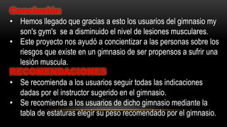 Conclusión
• Hemos llegado que gracias a esto los usuarios del gimnasio my
son's gym's se a disminuido el nivel de lesiones musculares.
• Este proyecto nos ayudó a concientizar a las personas sobre los
riesgos que existe en un gimnasio de ser propensos a sufrir una
lesión muscula.
RECOMENDACIONES
• Se recomienda a los usuarios seguir todas las indicaciones
dadas por el instructor sugerido en el gimnasio.
• Se recomienda a los usuarios de dicho gimnasio mediante la
tabla de estaturas elegir su peso recomendado por el gimnasio.
 