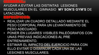 GENBERAL:
AYUDAR A EVITAR LAS DISTINTAS LESIONES
MUSCULARES EN EL GIMNASIO MY SON'S GYM'S DE
LATACUNGA.
ESPECÍFICOS:
• REALIZAR UN CUADRO DETALLADO MEDIANTE EL
PESO CORPORAL PARA UN LEVANTAMIENTO DE
PESO ADECUADO.
• PONER EN LUGARES VISIBLES PALEÓGRAFOS CON
UNAS PREVIAS INDICACIONES AL PRE
ENTRENAMIENTO.
• ESTIMAR EL IMPACTO DEL EJERCICIO PARA CON
ELLO EVITAR O DISMINUIR CADA UNA DE LAS
LESIONES MUSCULARES.
 