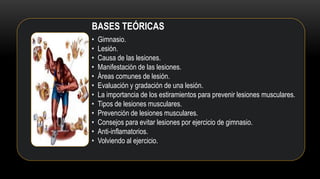 BASES TEÓRICAS
• Gimnasio.
• Lesión.
• Causa de las lesiones.
• Manifestación de las lesiones.
• Áreas comunes de lesión.
• Evaluación y gradación de una lesión.
• La importancia de los estiramientos para prevenir lesiones musculares.
• Tipos de lesiones musculares.
• Prevención de lesiones musculares.
• Consejos para evitar lesiones por ejercicio de gimnasio.
• Anti-inflamatorios.
• Volviendo al ejercicio.
 