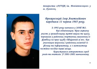 товариства «ЛУГЦК ім. Моніятовського» у
м. Луганськ.

Дрожевський Ігор Анатолійович
народився 11 червня 1985 року.
З 1992 року навчався у ЗОШ №2.
Був відмінником. Брав активну
участь у громадському житті школи та класу,
перемагав у районних спортивних змаганнях із
футболу на приз клубу «Шкіряний м`яч». Був
учасником шкільних і районних олімпіад із
фізики та інформатики, а з математики
постійно посідав перші місця.
Користувався авторитетом серед
учнів та вчителів. У 2001-2002 навчальному

99

 