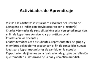 Actividades de Aprendizaje
Visitas a las distintas instituciones escolares del Distrito de
Cartagena de Indias con previo acuerdo con el rector(a)
Charlas y jornadas de sensibilización social con estudiantes con
el fin de lograr una convivencia y una ética social.
Charlas con los docentes
Charlas temáticas con estudiantes, representantes de grupo y
miembros del gobierno escolar con el fin de consolidar nuevas
ideas para lograr mecanismos de cambio en la escuela.
Capacitación de jóvenes en la realización de grupos de reflexión
que fomenten el desarrollo de la paz y una ética mundial.
 