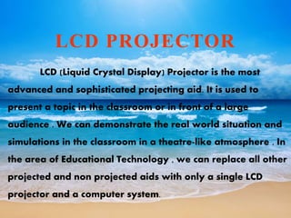 LCD PROJECTOR
LCD (Liquid Crystal Display) Projector is the most
advanced and sophisticated projecting aid. It is used to
present a topic in the classroom or in front of a large
audience . We can demonstrate the real world situation and
simulations in the classroom in a theatre-like atmosphere . In
the area of Educational Technology , we can replace all other
projected and non projected aids with only a single LCD
projector and a computer system.
 
