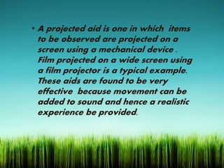 • A projected aid is one in which items
to be observed are projected on a
screen using a mechanical device .
Film projected on a wide screen using
a film projector is a typical example.
These aids are found to be very
effective because movement can be
added to sound and hence a realistic
experience be provided.
 