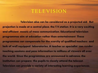 TELEVISION
Television also can be considered as a projected aid. But
projection is made at a central place, the T.V.station. It is a very exciting
and efficient means of mass communication. Educational television
programmes aim at education rather than entertainment. These
programmes can compensate for the scarcity of qualified teachers and
lack of well equipped laboratories. A teacher or specialist can render
teaching sessions and pass information to millions of viewers all over
the world. Since the programmes are announced in advance, the
institution can prepare the pupils to closely attend the telecast.
Television can provide a variety of interesting learning experiences.
 