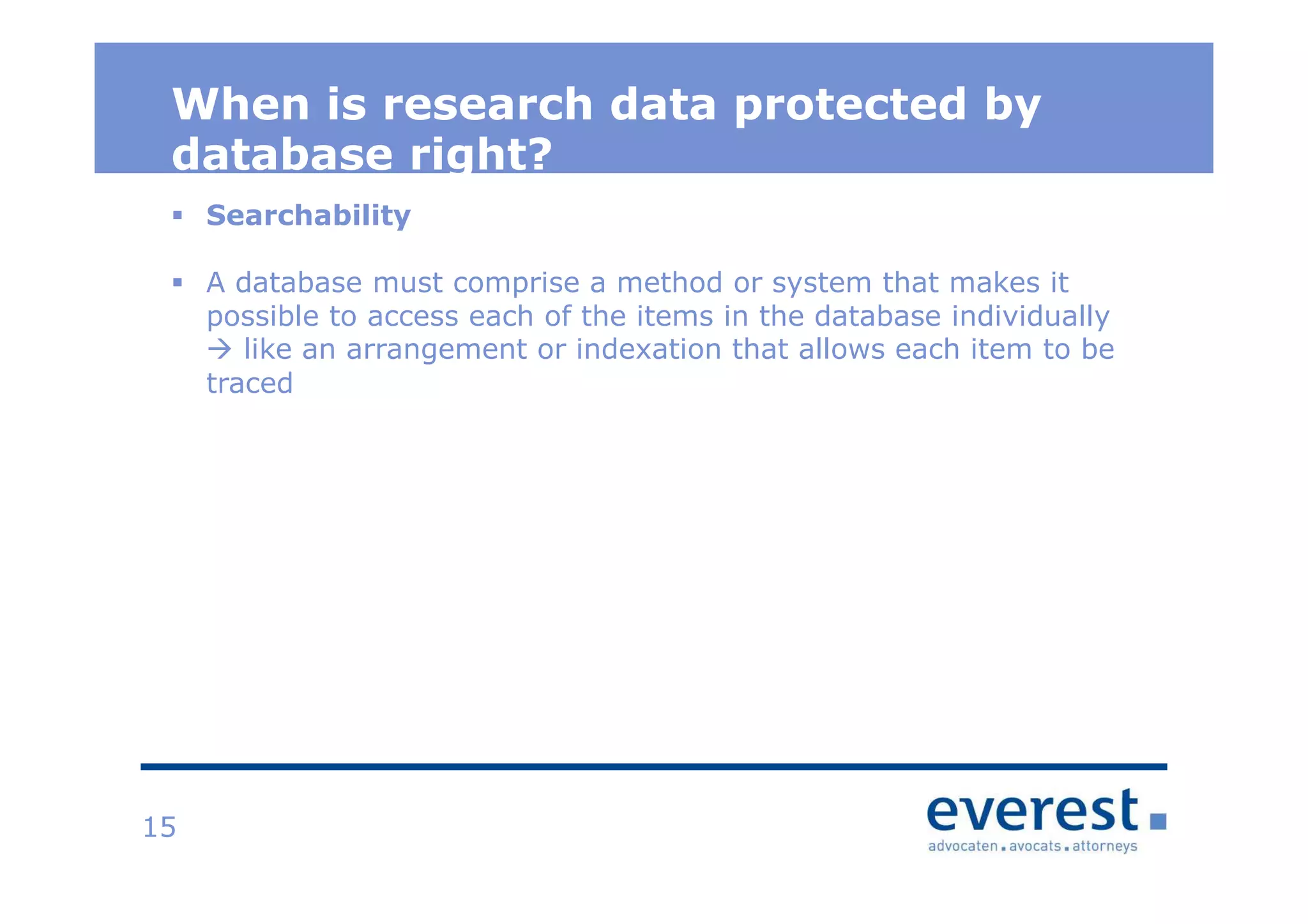 Titel
When is research data protected by
database right?
15
Searchability
A database must comprise a method or system that makes it
possible to access each of the items in the database individually
like an arrangement or indexation that allows each item to be
traced
 
