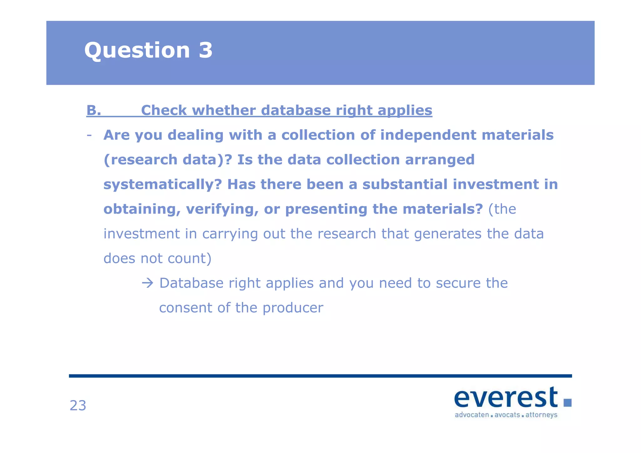 TitelQuestion 3
23
B. Check whether database right applies
- Are you dealing with a collection of independent materials
(research data)? Is the data collection arranged
systematically? Has there been a substantial investment in
obtaining, verifying, or presenting the materials? (the
investment in carrying out the research that generates the data
does not count)
Database right applies and you need to secure the
consent of the producer
 