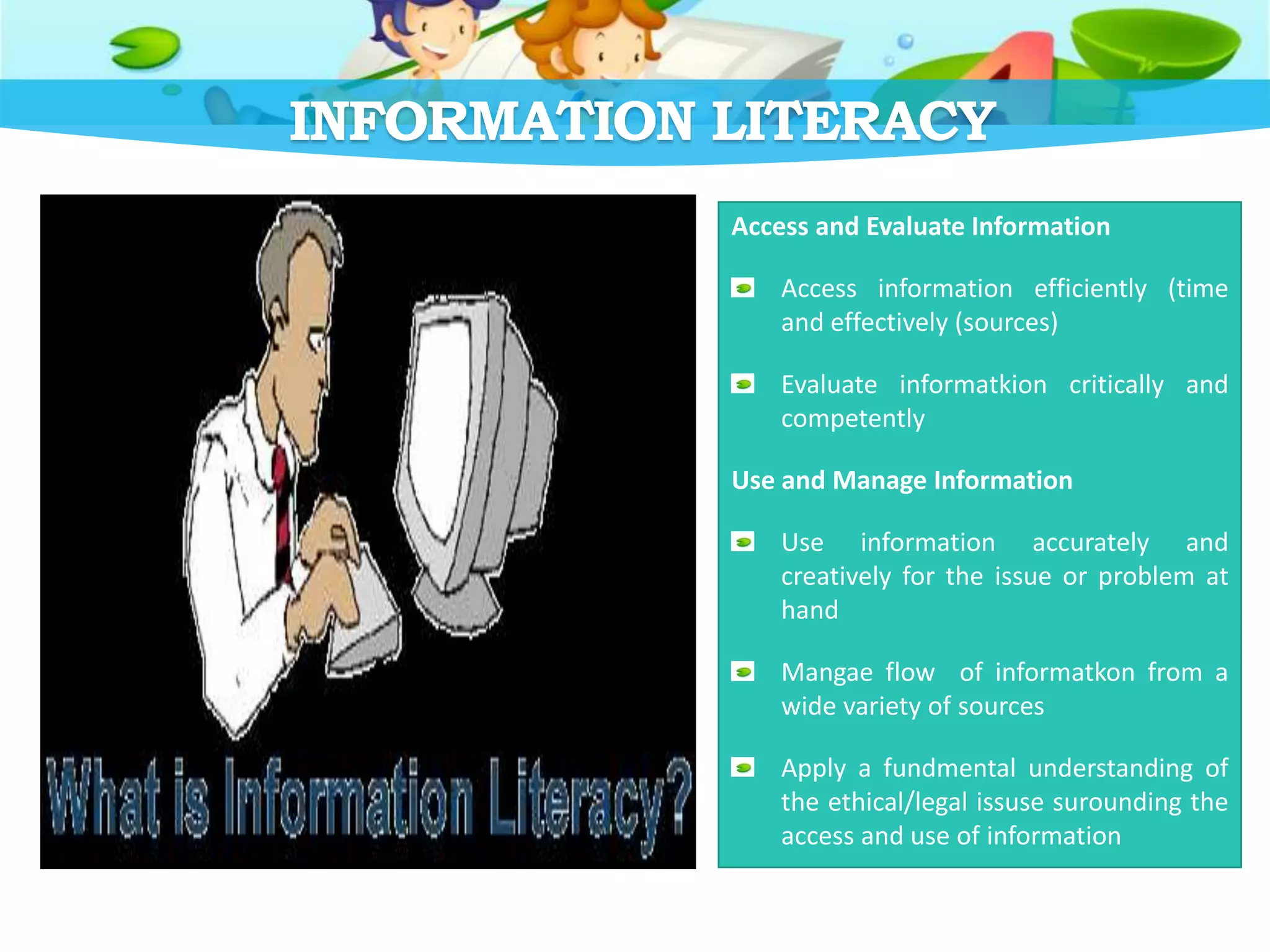 INFORMATION LITERACY
Access and Evaluate Information
Access information efficiently (time
and effectively (sources)
Evaluate informatkion critically and
competently
Use and Manage Information
Use information accurately and
creatively for the issue or problem at
hand
Mangae flow of informatkon from a
wide variety of sources
Apply a fundmental understanding of
the ethical/legal issuse surounding the
access and use of information
 