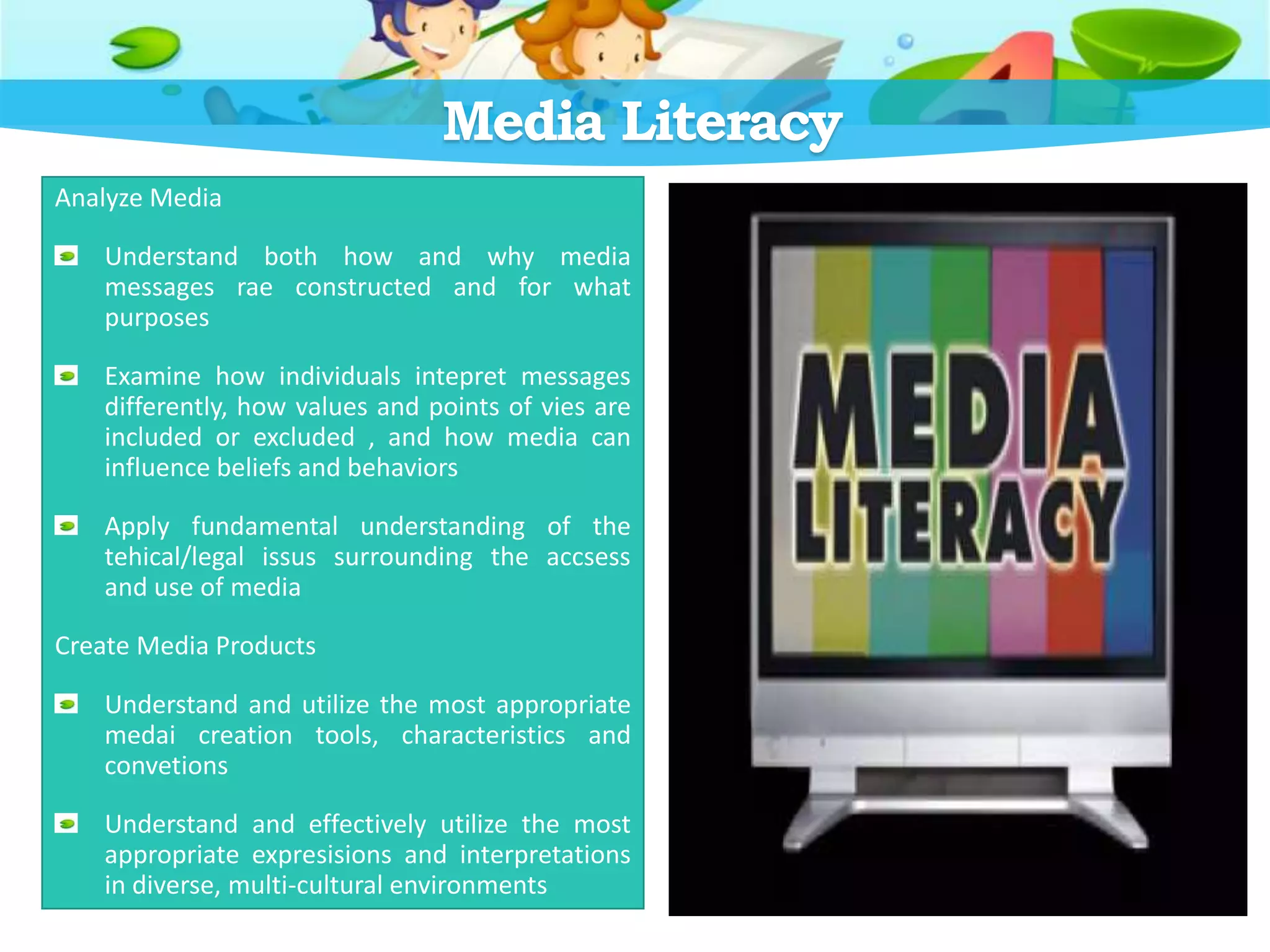 Media Literacy
Analyze Media
Understand both how and why media
messages rae constructed and for what
purposes
Examine how individuals intepret messages
differently, how values and points of vies are
included or excluded , and how media can
influence beliefs and behaviors
Apply fundamental understanding of the
tehical/legal issus surrounding the accsess
and use of media
Create Media Products
Understand and utilize the most appropriate
medai creation tools, characteristics and
convetions
Understand and effectively utilize the most
appropriate expresisions and interpretations
in diverse, multi-cultural environments
 