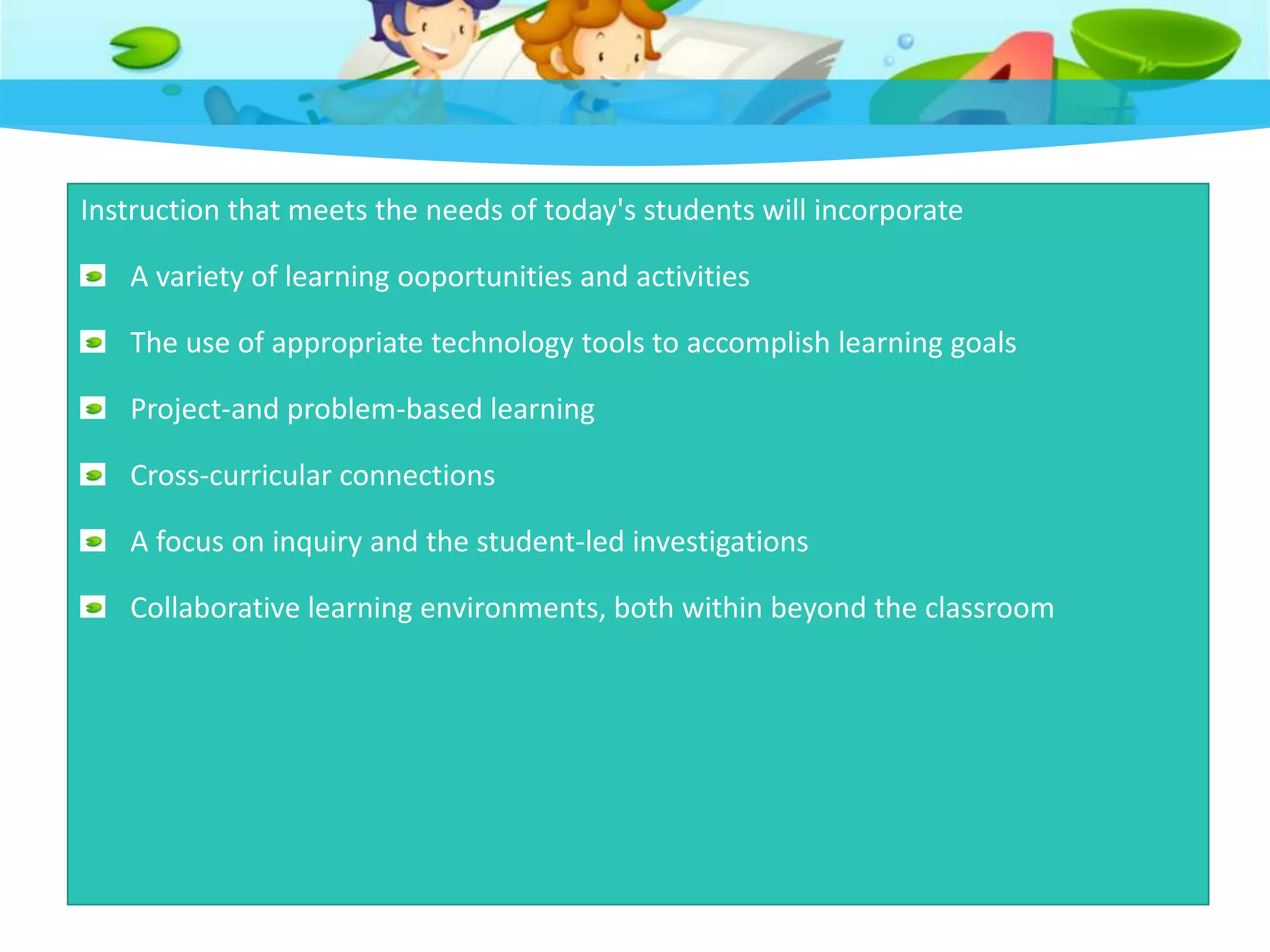 Instruction that meets the needs of today's students will incorporate
A variety of learning ooportunities and activities
The use of appropriate technology tools to accomplish learning goals
Project-and problem-based learning
Cross-curricular connections
A focus on inquiry and the student-led investigations
Collaborative learning environments, both within beyond the classroom
 