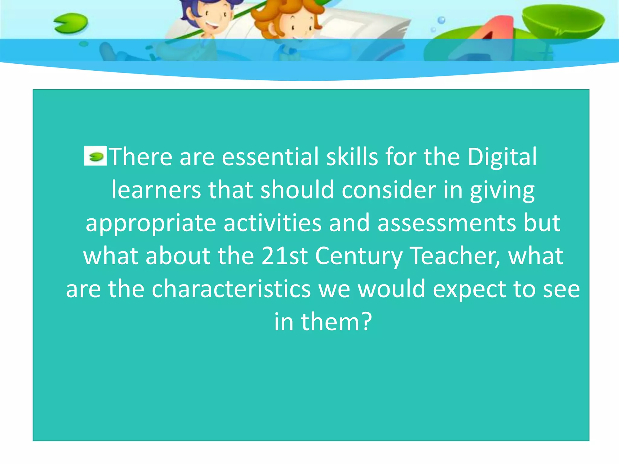 There are essential skills for the Digital
learners that should consider in giving
appropriate activities and assessments but
what about the 21st Century Teacher, what
are the characteristics we would expect to see
in them?
 