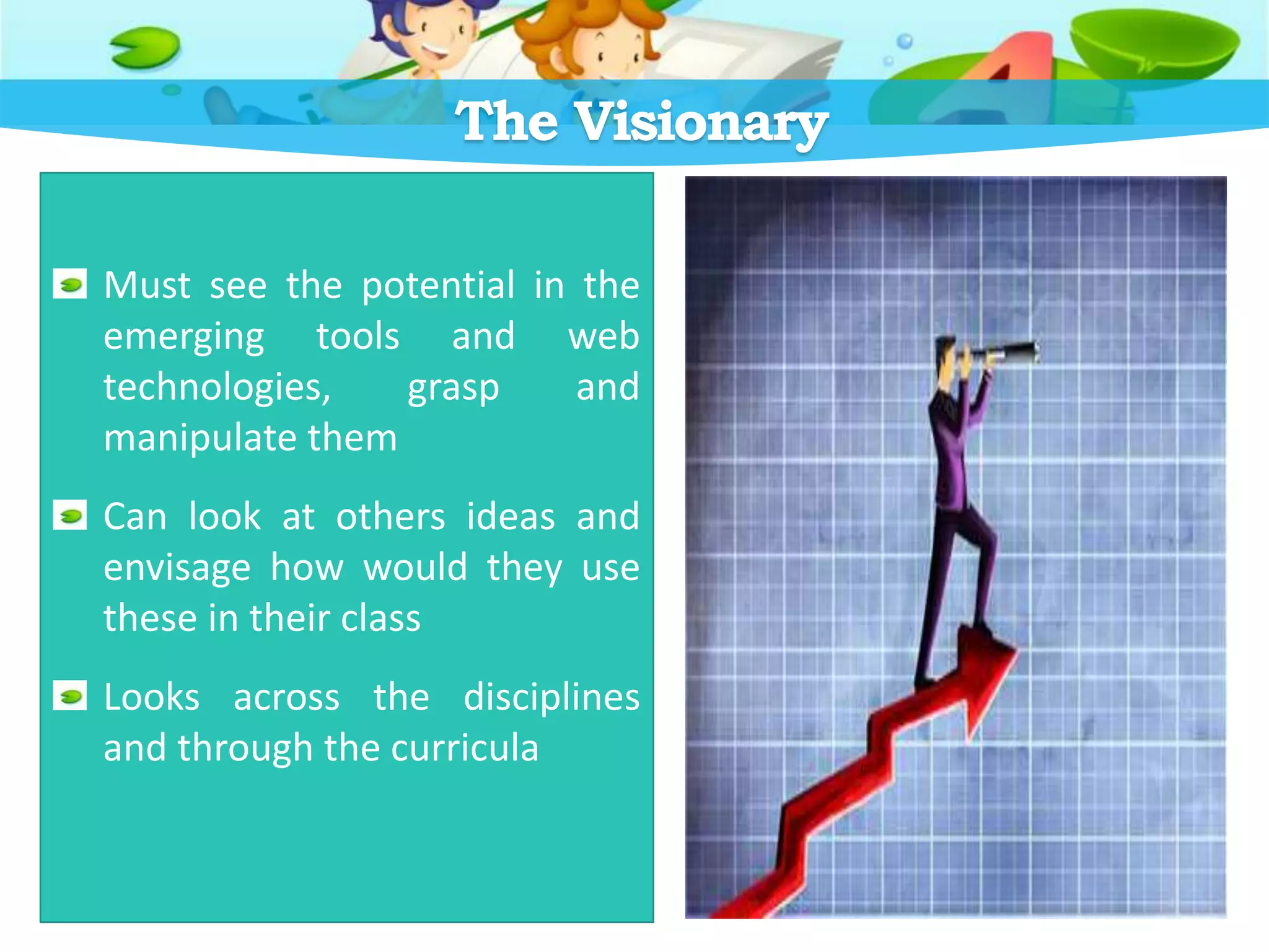 The Visionary
Must see the potential in the
emerging tools and web
technologies, grasp and
manipulate them
Can look at others ideas and
envisage how would they use
these in their class
Looks across the disciplines
and through the curricula
 
